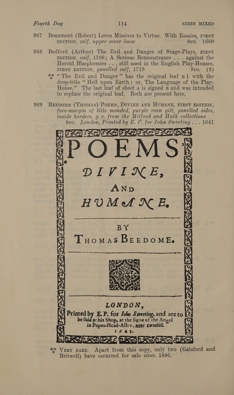 967 Beaumont (Robert) Loves Missives to Virtue. With Essaies, First EDITION, calf, upper cover loose 8v0, 1660 968 Bedford (Arthur) The Evil and Danger of Stage-Plays, First EDITION, calf, 1706; A Serious Remonstrance .. . against the Horrid Blasphemies . . . still used in the English Play-Houses, FIRST EDITION, panelled calf, 1719 8vo. (2) ** &lt;The Evil and Danger” has the original leaf B1 with the drop-title “ Hell upon Earth: or, The Language of the Play- House.” The last leaf of sheet A is signed B and was intended to replace the original leaf. Both are present here. 969 Berepome (THomAS) PorEMs, DIVINE AND HUMANE, FIRST EDITION, fore-margin of title mended, purple roan git, panelled sides, inside borders, g.e. from the Mitford and Huth collections 8vo. London, Printed by E. P. for John Sweeting ... 1641 Sa aE sPOEMS# 4 DIVINE, AND | HUMANE,  ansBay Tuomas BEEDOMEs IORI  POCIORed SaeaeRES ..