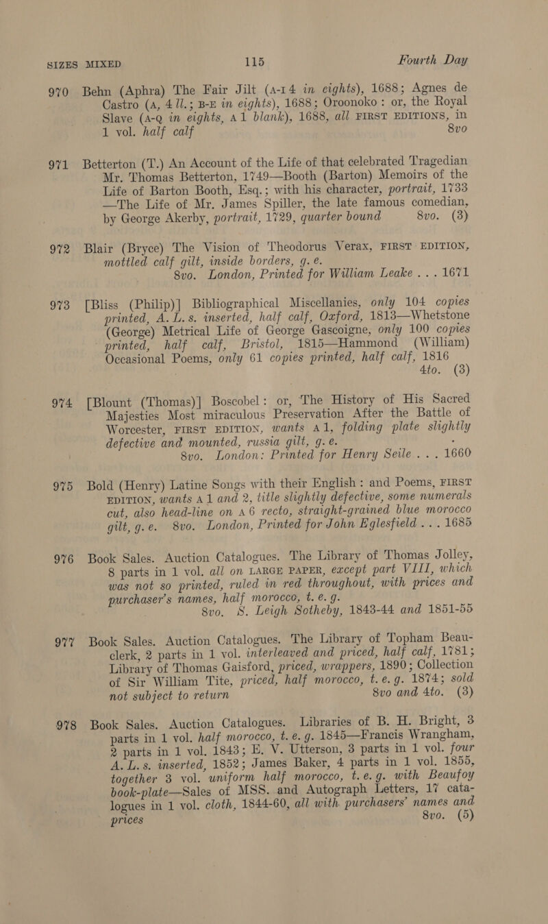 970 971 972 973 974 975 976 O77 978 Behn (Aphra) The Fair Jilt (4-14 in cights), 1688; Agnes de Castro (A, 4 1l.; B-E in eights), 1688; Oroonoko : or, the Royal Slave (A-@ in eights, A1 blank), 1688, all FIRST EDITIONS, in 1 vol. half calf 8vo Betterton (T.) An Account of the Life of that celebrated Tragedian Mr. Thomas Betterton, 1749—Booth (Barton) Memoirs of the Life of Barton Booth, Esq.; with his character, portrait, 1733 —The Life of Mr. James Spiller, the late famous comedian, by George Akerby, portrait, 1729, quarter bound 8vo. (3) Blair (Bryce) The Vision of Theodorus Verax, FIRST EDITION, mottled calf gilt, inside borders, g. @. 8vo. London, Printed for William Leake... 1671 [Bliss (Philip)] Bibliographical Miscellanies, only 104 copies printed, A. L.s. inserted, half calf, Oxford, 1813—Whetstone (George) Metrical Life of George Gascoigne, only 100 copies printed, half calf, Bristol, 1815—Hammond (William) Occasional Poems, only 61 copies printed, half calf, 1816 ; 4to. (3) [Blount (Thomas)] Boscobel: or, The History of His Sacred Majesties Most miraculous Preservation After the Battle of Worcester, FIRST EDITION, wants al, folding plate slightly defective and mounted, russia gilt, g. . : 8vo. London: Printed for Henry Seile .. . 1660 Bold (Henry) Latine Songs with their English : and Poems, FIRST EDITION, wants A1 and 2, title slightly defective, some numerals cut, also head-line on A6 recto, straight-grained blue morocco gilt, g.e. 8vo. London, Printed for John Eglesfield .. . 1685 Book Sales. Auction Catalogues. The Library of Thomas Jolley, 8 parts in 1 vol. all on LARGE PAPER, eacept part VIII, which was not so printed, ruled in red throughout, with prices and purchaser's names, half morocco, t. @. g. 8vo, S. Leigh Sotheby, 1848-44 and 1851-55 Book Sales. Auction Catalogues. The Library of Topham Beau- clerk, 2 parts in 1 vol. interleaved and priced, half calf, 1781; Library of Thomas Gaisford, priced, wrappers, 1890; Collection of Sir William Tite, priced, half morocco, t.e.g. 1874; sold not subject to return 8vo and 4to. (3) Book Sales. Auction Catalogues. Libraries of B. H. Bright, 3 parts in 1 vol. half morocco, t. @. g. 1845—Francis Wrangham, 2 parts in 1 vol. 1843; LE, V. Utterson, 3 parts in 1 vol. four A. L.s. inserted, 1852; James Baker, 4 parts in 1 vol. 1855, together 3 vol. wniform half morocco, t.@. 9. with Beaufoy book-plate—Sales of MSS. and Autograph Letters, 17 cata- logues in 1 vol. cloth, 1844-60, all with. purchasers’ names and