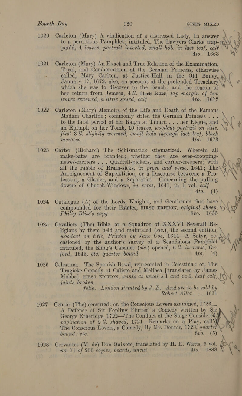 1020 Carleton (Mary) A vindication of a distressed Lady, In answer 7 pan’d, 4 leaves, portrait inserted, small hole in last leaf, calf 4to. 1663 1021 Carleton (Mary) An Exact and True Relation of the Examination, Tryal, and Condemnation of the German Princess, otherwise \ called, Mary Carlton, at Justice-Hall in the Old Bailey, @\ January 17, 1672, also, an account of the pretended Treachery\, / which she was to discover to the Bench; and the reason of her return from Jemeca, 4 //. bilacts letter, top margin of two leaves renewed, a little soled, calf | 4to. 1672 1022 Carleton (Mary) Memoirs of the Life and Death of the Famous to the fatal period of- her Raign at Tiburn ... her Elegie, and an Epitaph on her Tomb, 10 leaves, woodcut portrait on title, first 3 Ul. slightly wormed, small hole through last leaf, black morocco 4to. 1673 1023 Carter (Richard) The Schismatick stigmatized. Wherein all . make-bates are branded; whether they are eves-dropping- \ Arraignement of Superstition, or a Discourse betweene a Pro- _ testant, a Glasier, and a Separatist. Concerning the pulling downe of Church-Windows, im verse, 1641, in 1 vol. calf 4to. (1) 1024 Catalogue (A) of the Lords, Knights, and Gentlemen that have compounded for their Estates, FIRST EDITION, original aun, &amp; Philip Bliss’s copy 8vo. 1655 1025 Cavaliers (The) Bible, or a Squadron of XXXVI Severall Re- ligions by them held and maintaied (sic.), the second edition, \, woodcut on title, Printed by Jane Coe, 1644—A Satyr, oc- “&gt; Ne ay Ne intituled, the King’s Cabanet (sic.) opened, 6 Ul. in verse, Ox- ford, 1645, etc. quarter bound 4to. (4) 1026 Celestina. The Spanish Bawd, represented in Celestina: or, The Tragicke-Comedy of Calisto ‘and Melibea [translated by James a joints broken folio. London Printed by J.B. And are to be sold by Robert Allot ... 1631 102% Censor (The) censured ; or, the Conscious Lovers examined, 172 A Defence of Sir Fopling Flutter, a Comedy written be Su George Etheridge, 1722—The Conduct of the Stage Considered, pagination of 21. shaved, 1721—Remarks on a Play, call’     bound ; etc. 8vo. (5) no. 71 of 250 copies, boards, uncut 4to. 1888