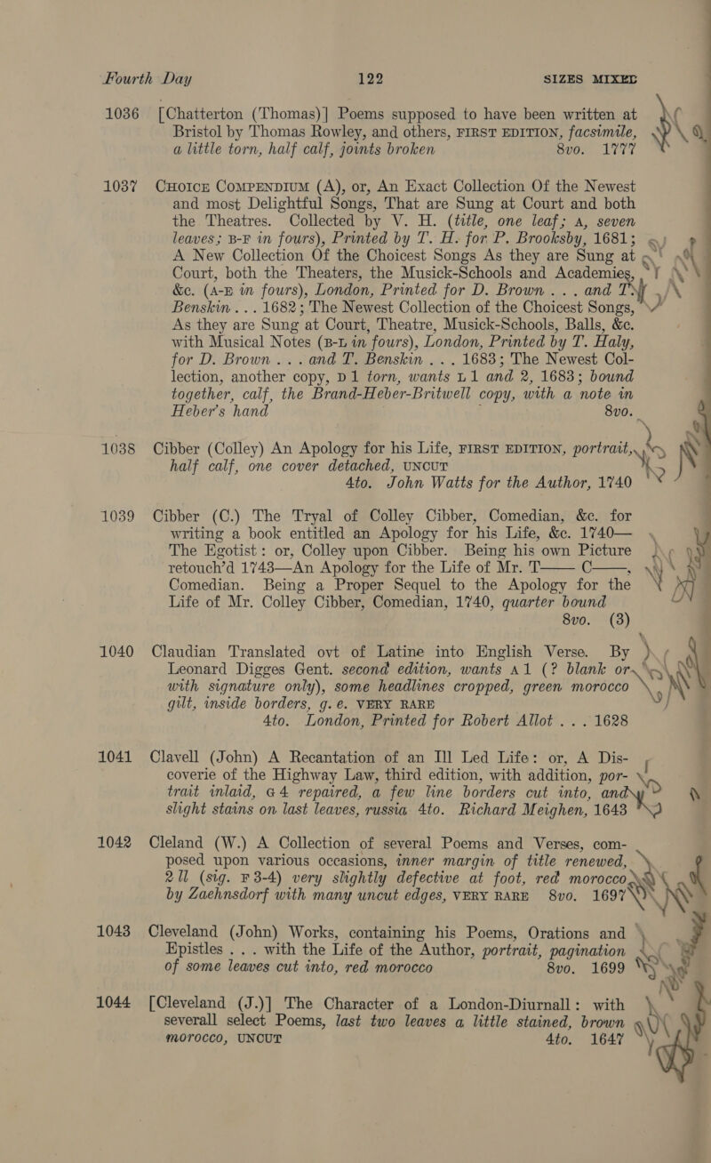 1036 [Chatterton (Thomas)] Poems supposed to have been written at j\\ Bristol by Thomas Rowley, and others, FIRST EDITION, facsimile, Sp a little torn, half calf, joints broken 8v0, 1777 1037 CHoIcE CoMPENDIUM (A), or, An Exact Collection Of the Newest and most Delightful Songs, That are Sung at Court and both the. Theatres. Collected by V. H. ae one leaf; A, seven leaves; B-F in fours), Printed by T. H. for P. Brooksby, 1681; A New Collection Of the Choicest Songs As they are Sung Ae Court, both the Theaters, the Musick-Schools and Academies, xy z : &amp;e. (A- EB wm fours), London, Printed for D. Brown ... and ,/ Benskin ... 1682; The Newest Collection of the Choicest rH y, As they are Sung at Court, Theatre, Musick-Schools, Balls, &amp;. with Musical Notes (B-L in fours), London, Printed by T. Haly, for D. Brown... and T. Benskin . . . 1683; The Newest Col- lection, another copy, D1 torn, wants L1 and 2, 1683; bound together, calf, the Brand-Heber-Britwell copy, with a note in Heber’s hand 8v0. | 1038 Cibber (Colley) An Apology for his Life, FIRST EDITION, portratt,, ba half calf, one cover detached, UNCUT ‘ . Ato. John Watts for the Author, 1740  1039 Cibber (C.) The Tryal of Colley Cibber, Comedian, &amp;c. for writing a book entitled an Apology for his Life, &amp;. 1740— , The Egotist: or, Colley upon Cibber. Being his own Picture J+ Wy retouch’d 1743—An Apology for the Life of Mr. T C ANS pe Comedian. Being a Proper Sequel to the Apology for the Y 5) Ly Life of Mr. Colley Cibber, Comedian, 1740, quarter bound 8vo. (3)   1040 Claudian Translated ovt of Latine into English Verse. By + Leonard Digges Gent. second edition, wants al (? blank or. \y\ with signature only), some headlines cropped, green maroceo NN \ gilt, inside borders, g.€. VERY RARE Ato. London, Printed for Robert Allot ... 1628 1041 Clavell (John) A Recantation of an Il] Led Life: or, A Dis- , coverie of the Highway Law, third edition, with addition, por- \) trait inlaid, G4 repaired, a few line borders cut mto, an \ slight stains on last leaves, russia 4to. Richard Meighen, “see 1042 Cleland (W.) A Collection of several Poems and Verses, com- ~ posed upon various occasions, inner margin of title renewed, 21 (sig. F3-4) very slightly defective at foot, red mora af by Zaehnsdorf with many uncut edges, VERY RARE 8vo. 1697 1043 Cleveland (John) Works, containing his Poems, Orations and \ Epistles . . . with the Life of the “Author, portrait, pagination Ly &amp; of some leaves cut into, red morocco 8vo. 1699 “i  1044 [Cleveland (J.)] The Character of a London-Diurnall: with \ severall select Poems, last two leaves a little stained, brown \ morocco, UNCUT 4to. 1647 \