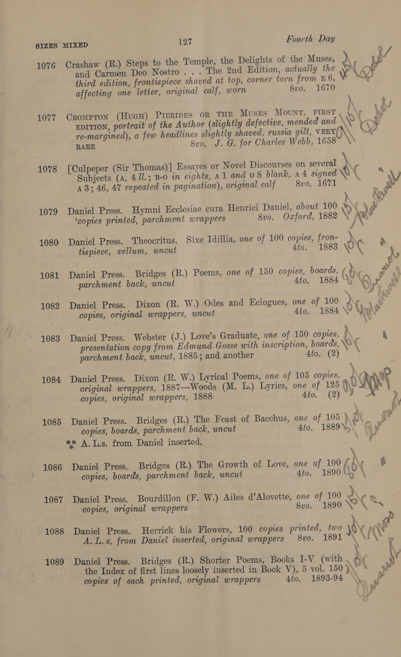 1076 Crashaw (R.) Steps to the Temple, the Delights of the Muses, yy ) f f and Carmen Deo Nostro... The 2nd Edition, actually the WN ei third edition, frontispiece shaved at top, corner torn from 6, Vo “4 affecting one letter, original calf, worn 8vo. 1670 ) } 1077 CroMPTON (HucH) PIERIDES OR THE Muses Mount, FIRST a a EDITION, portrait of the Author (slightly defective, mended and \ \ oP re-margined), a few headlines slightly shaved, russia gilt, VERY(\\, OY, RARE 8v0. J. G. for Charles Webb, 1658 \* \ 1078 [Culpeper (Sir Thomas) | Essayes or Novel Discourses on several \ - | Subjects (a, 41/.; B-o in eights, A 1 and 08 blank, a4 signed \Y \ bs \V A3; 46, 47 repeated in pagination), original calf 8vo. 1671 oon &amp; 1079 Daniel Press. Hymni Ecclesiae cura Henrici Daniel, about 100 YY \ ah ‘copies printed, parchment wrappers 8vo. Oxford, 1882 V A\s . a 1080 Daniel Press. Theocritus. Sixe Idilha, one of 100 copies, fron- ) tispiece, vellum, uncut 4to. 1883 wort , » 1081 Daniel Press. Bridges (R.) Poems, one of 150 copies, boards, ¢ ‘ iu parchment back, uncut | 4to. 1884 y VA\ I WY \ yp, 1082 Daniel Press. Dixon (R. W.) Odes and Eclogues, one of 100 Ar copies, original wrappers, uncut 4to. 1884 \W ST ? 1083 Daniel Press. Webster (J.) Love’s Graduate, one of 150 copies. \ 4 presentation copy from Edmund Gosse with inscription, boards, \&amp; ( parchment back, uncut, 1885; and another Ato. (2) » . 1084 Daniel Press. Dixon (R. W.) Lyrical Poems, one of 105 copies, JJ ane original wrappers, 188’—Woods (M. L.) Lyrics, one of 125 \U Ay copies, original wrappers, 1888 Bio. VR ae 1085 Daniel Press. Bridges (R.) The Feast of Bacchus, one of 105 ) ry copies, boards, parchment back, uncut Ato, 1889\) Ay «* A Ts. from Daniel inserted. 1 \ ; 1086 Daniel Press. Bridges (R.) The Growth of Love, one of 100 ( I\r ff copies, boards, parchment back, uncut 4to. 1890 th \ 108” Daniel Press. Bourdillon (F. W.) Ailes d’Alovette, one of 100 J 49 copies, original wrappers 8vo. 1890 \N2\ 7s 1088 Daniel Press. Herrick his Flowers, 100 copies printed, two \% {} ae A. Ls. from Daniel inserted, original wrappers Svo. 1891 “\ \EXS g 1089 Daniel Press. Bridges (R.) Shorter Poems, Books I-V (with Jy \v the Index of first lines loosely inserted in Book V), 5 vol. 150}\ % 5P copies of each printed, original wrappers 4to. 1893-94 -