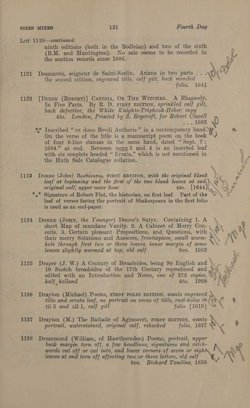 ninth editions (both in the Bodleian) Fourth Day and two of the sixth the auction records since 1886. the second edition, engraved title, calf gilt, back mended foo. 1641 of four 6-line stanzas in the same h 1684” at end. Between cgg¢3 and the Huth Sale Catalogue collation. original calf, upper cover loose is used as an end-paper. 1125 1126 1127 1128 24 &lt;P boo N and, dated “Sept. 7: 4 is an inserted leaf N he Pe ato. [1644](X \y\ p ts Ps ny \\* Ae MN NX \ hole through first two or three leaves, leaves slightly wormed at top, old calf umer margin of some ** 8vo. 1662 half holland a Tii3 and uli, calf gilt Drayton (M.) The Battaile of Agincovrt folio [1619] “# \ Drummond (William, of Hawthornden) Poems, portrait, upper Svo. Richard Tomlins, ma . _g Neat + ¥ ev My ./ 4 ¥ ?