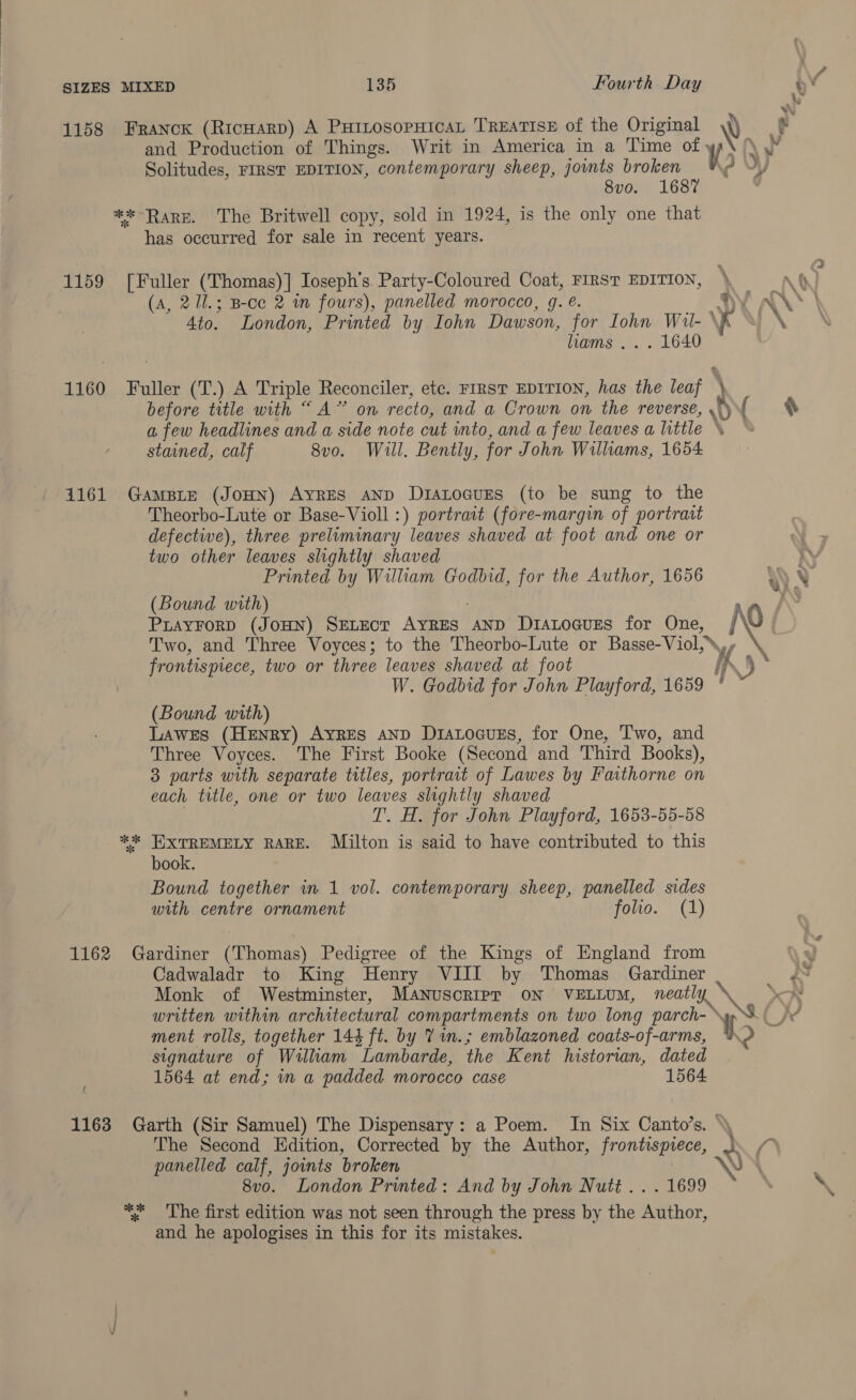 1158 Franck (Ricnarp) A PuinosopHicaL TREATISE of the Original \) and Production of Things. Writ in America in a Time of y Solitudes, FIRST EDITION, contemporary sheep, jounts broken \? 8vo. 1687 ** Rare. The Britwell copy, sold in 1924, is the only one that has occurred for sale in recent years. 1159 [Fuller (Thomas)] Ioseph’s. Party-Coloured Coat, FIRST EDITION, (A, 21l.; B-ce 2 wn fours), panelled morocco, g. @. *) Ato. London, Printed by Iohn Dawson, for Iohn Wil- \K hams’... . 1640 1160 Fuller (T.) A Triple Reconciler, etc. FIRST EDITION, has the ear before title with “A” on recto, and a Crown on the reverse, \v | a few headlines and a side note cut into, and a few leaves a little stained, calf 8vo. Wil. Bently, for John Williams, 1654 1161 GaAmBLE (JOHN) Ayres ann DIALOGUES (to be sung to the Theorbo-Lute or Base-Violl :) portrait (fore-margin of portrait defective), three preliminary leaves shaved at foot and one or two other leaves slightly shaved Printed by William Godbid, for the Author, 1656 (Bound with) %, Two, and Three Voyces; to the Theorbo-Lute or Basse- Viol, Y/ frontispiece, two or three leaves shaved at foot i W. Godbid for John Playford, 1659 ' ° (Bound with) Lawes (Henry) Ayres AnD DiALocuzs, for One, Two, and Three Voyces. The First Booke (Second and Third Books), 3 parts with separate titles, portrait of Lawes by Faithorne on each title, one or two leaves slightly shaved T. H. for John Playford, 1653-55-58 ** EIXTREMELY RARE. Milton is said to have contributed to this book. Bound together in 1 vol. contemporary sheep, panelled sides with centre ornament folio. (1) 1162 Gardiner (Thomas) Pedigree of the Kings of England from Cadwaladr to King Henry VIII by Thomas Gardiner Monk of Westminster, MANUSCRIPT ON VELLUM, neatly. \ Sw ment rolls, together 144 ft. by 7 in.; emblazoned coats-of-arms, signature of Willham Lambarde, the Kent historian, dated 1564 at end; in a padded morocco case 1564 \ « ( 1163 Garth (Sir Samuel) The Dispensary: a Poem. In Six Canto’s. »\ The Second Edition, Corrected by the Author, frontispiece, panelled calf, joints broken \ 8vo. London Printed: And by John Nutt... 1699 * The first edition was not seen through the press by the Author, and he apologises in this for its mistakes.