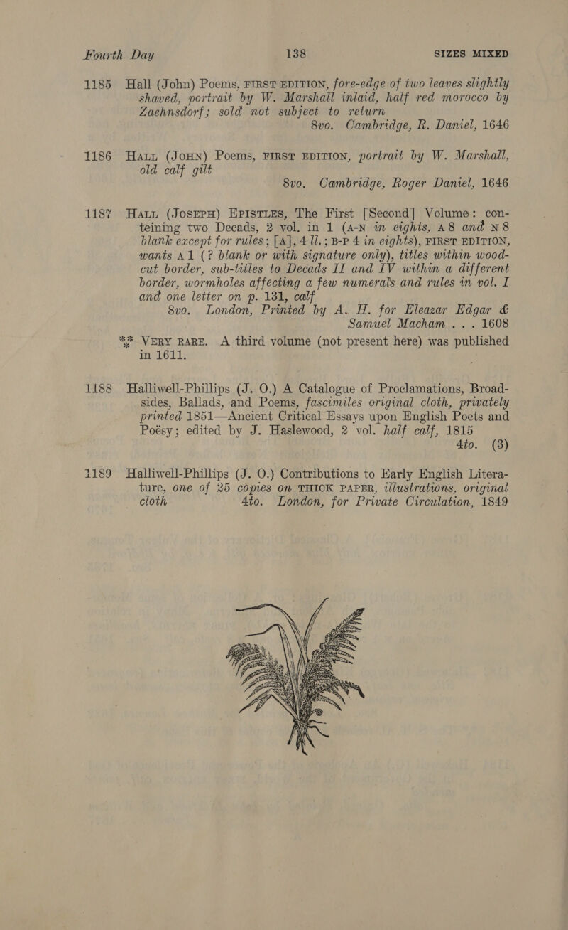 1185 Hall (John) Poems, FIRST EDITION, fore-edge of two leaves slightly shaved, portrait by W. Marshall inlaid, half red morocco by Zaehnsdorf; sold not subject to return — 8vo. Cambridge, R. Daniel, 1646 1186 Harn (JoHN) Poems, First EDITION, portrait by W. Marshall, old calf gilt 8vo. Cambridge, Roger Daniel, 1646 118% Hatt (JosepH) Epistues, The First [Second] Volume: con- teining two Decads, 2 vol. in 1 (A-N in eights, A8 and N8 blank except for rules; [A], 4 ll. ; B-P 4 in eights), FIRST EDITION, wants A1 (? blank or with signature only), titles within wood- cut border, sub-titles to Decads II and IV within a different border, wormholes affecting a few numerals and rules wm vol. I and one letter on p. 181, calf 8v0o. London, Printed by A. H. for Eleazar Edgar &amp; Samuel Macham . . . 1608 ** VERY RARE. A third volume (not present here) was published in 1611. 1188 Halliwell-Phillips (J. 0.) A Catalogue of Proclamations, Broad- sides, Ballads, and Poems, fascimiles original cloth, prwately printed 1851—Ancient Critical Essays upon English Poets and Poésy; edited by J. Haslewood, 2 vol. half calf, 1815 4to. (38) 1189 Halliwell-Phillips (J. O.) Contributions to Early English Litera- ture, one of 25 copies on THICK PAPER, illustrations, origina cloth Ato. London, for Private Circulation, 1849 
