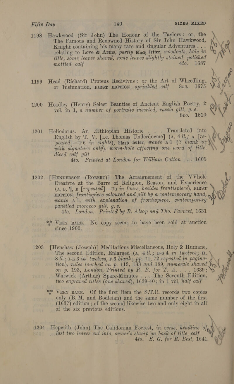 1198 1199 1200 1202 Hawkwood (Sir John) The Honour of the Taylors: or, the \ The Famous and Renowned History of Sir John Hawkwood, Knight containing his many rare and singular Adventures .. . ? relating to Love &amp; Arms, partly Stack fetter, woodcuts, hole in title, some leaves shaved, some leaves slightly stained, polished / mottled calf 4to. 1687 * Head (Richard) Proteus Redivivus: or the Art of Wheedling, | \ Y or Insinuation, FIRST EDITION, sprinkled calf 8vo. 1675: Ne WV \ Y Headley (Henry) Select Beauties of Ancient English Poetry, 2 9) P vol. in 1, a number of portraits inserted, russia gilt, g. e. \ 8vo. 1810 Heliodorus. An Adthiopian Historie . . . Translated into \ ty English by T. V. [ie. Thomas Underdowne] (4, 4/1.; a [re-\W4 A, ' : ma \% ks peated|—v 6 in eights), Glace fetter, wants Al (? blank or \\ with signature only), worm-hole affecting one word of title, \\ J diced calf gilt a 4to. Printed at London for William Cotton .. . 1605. [HenpErson (Rosert)| The Arraignement of the VVhole Creatvre at the Barre of Religion, Reason, and Experience \ (A,B, J, B [repeated |—ovu in fours, besides frontispiece), FIRST xs EDITION, frontispiece coloured and gilt by a contemporary hand, .. wants Al, with explanation of frontispiece, contemporary panelled morocco gilt, g. é. 4to. London. Printed by B. Alsop and Tho. Favvcet, 1631 since 1900. 8 ll.;1-L 6 in twelves, ¥ 6 blank; pp. 71, 72 repeated in pagina- tion), rules touched on p. 118, 183 and 189, nwmerals shaved on p. 193, London, Printed by f. B. for T. A... . 16389; Warwick (Arthur) Spare-Minutes . . . The Seventh Kdition, yy two engraved titles (one shaved), 1639-40; in 1 vol, half calf X The second Edition, Enlarged (4, 4 /l.; B-a4 in twelves; H, y ** VERY RARE. Of the first item the 8.T.C. records two copies only (B. M. and Bodleian) and the same number of the first (1637) edition ; of the second likewise two and only eight in all of the six previous editions. a ‘, ; J last two leaves cut into, owner's stamp on back of title, calf Ay 4to. E. G. for R. Best, 1641. VY 8, ot
