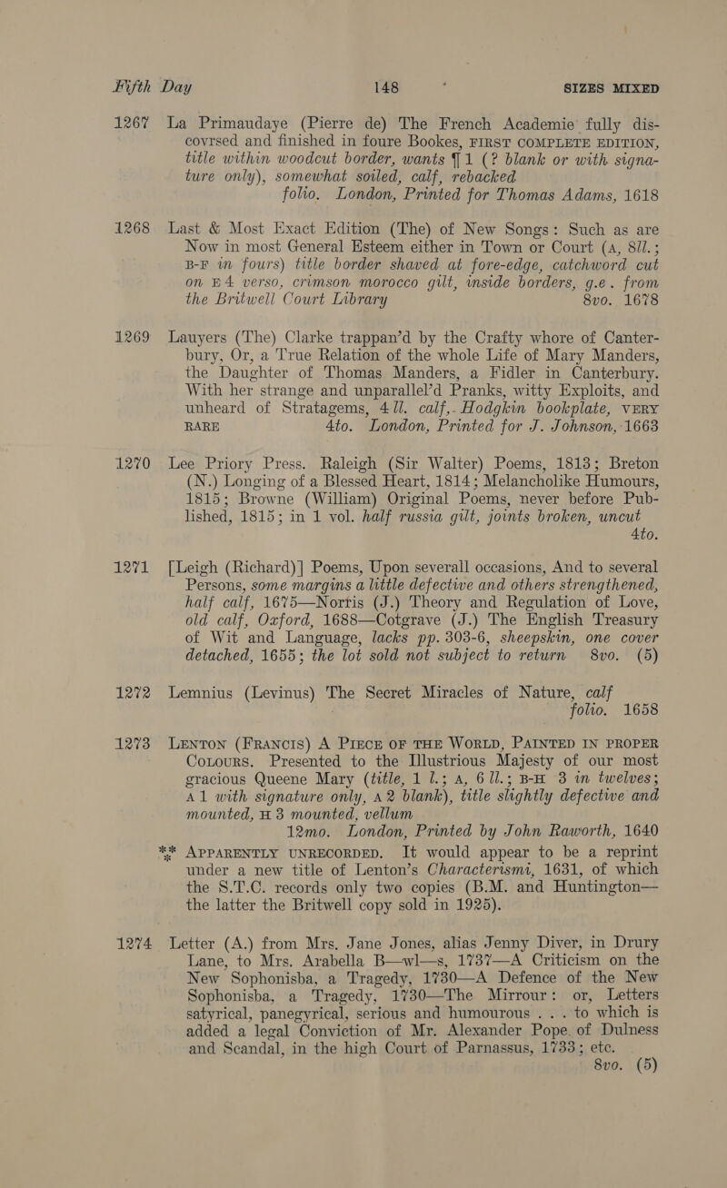 1267 1268 1269 1270 1271 1272 1273 La Primaudaye (Pierre de) The French Academie’ fully dis- covrsed and finished in foure Bookes, FIRST COMPLETE EDITION, title within woodcut border, wants J 1 (? blank or with. signa- ture only), somewhat soled, calf, rebacked folio. London, Printed for Thomas Adams, 1618 Last &amp; Most Exact Edition (The) of New Songs: Such as are Now in most General Esteem either in Town or Court (a, 8//.; B-F wm fours) title border shaved at fore-edge, catchword cut on E4 verso, crumson morocco gut, inside borders, g.e. from the Britwell Court Inbrary 8vo. 1678 Lauyers (The) Clarke trappan’d by the Crafty whore of Canter- bury, Or, a ‘True Relation of the whole Life of Mary Manders, the Daughter of Thomas Manders, a Fidler in Canterbury. With her strange and unparallel’d Pranks, witty Exploits, and unheard of Stratagems, 471. calf,. Hodgkin bookplate, vERY RARE Ato. London, Printed for J. Johnson, 1663 Lee Priory Press. Raleigh (Sir Walter) Poems, 1813; Breton (N.) Longing of a Blessed Heart, 1814; Melancholike Humours, 1815; Browne (William) Original Poems, never before Pub- lished, 1815; in 1 vol. half russia gilt, joints broken, uncut 4to. [Leigh (Richard)] Poems, Upon severall occasions, And to several Persons, some margins a little defective and others strengthened, half calf, 1675—Norris (J.) Theory and Regulation of Love, old calf, Oxford, 1688—Cotgrave (J.) The English Treasury of Wit and Language, lacks pp. 303-6, sheepskin, one cover detached, 1655; the lot sold not subject to return 8vo. (5) Lemnius (Levinus) The Secret Miracles of Nature, calf : — -folto. 1658 LEeNTON (FRANCIS) A PIECE OF THE WORLD, PAINTED IN PROPER Cotours. Presented to the Illustrious Majesty of our most gracious Queene Mary (title, 1 1.3 a, 61l.; B-H 3 i twelves; Al with signature only, 42 blank), title slightly defectwe and mounted, H 3 mounted, vellum 12mo. London, Printed by John Raworth, 1640 under a new title of Lenton’s Charactertsmi, 1631, of which the S.T.C. records only two copies (B.M. and Huntington— the latter the Britwell copy sold in 1925). Lane, to Mrs. Arabella B—wl—s, 1737—-A Criticism on the New Sophonisba, a Tragedy, 1730—A Defence of the New Sophonisba, a Tragedy, 1730—The Mirrour: or, Letters satyrical, panegyrical, serious and humourous . . . to which is added a legal Conviction of Mr. Alexander Pope. of Dulness and Scandal, in the high Court of Parnassus, 1733; ete. 8vo. (5)