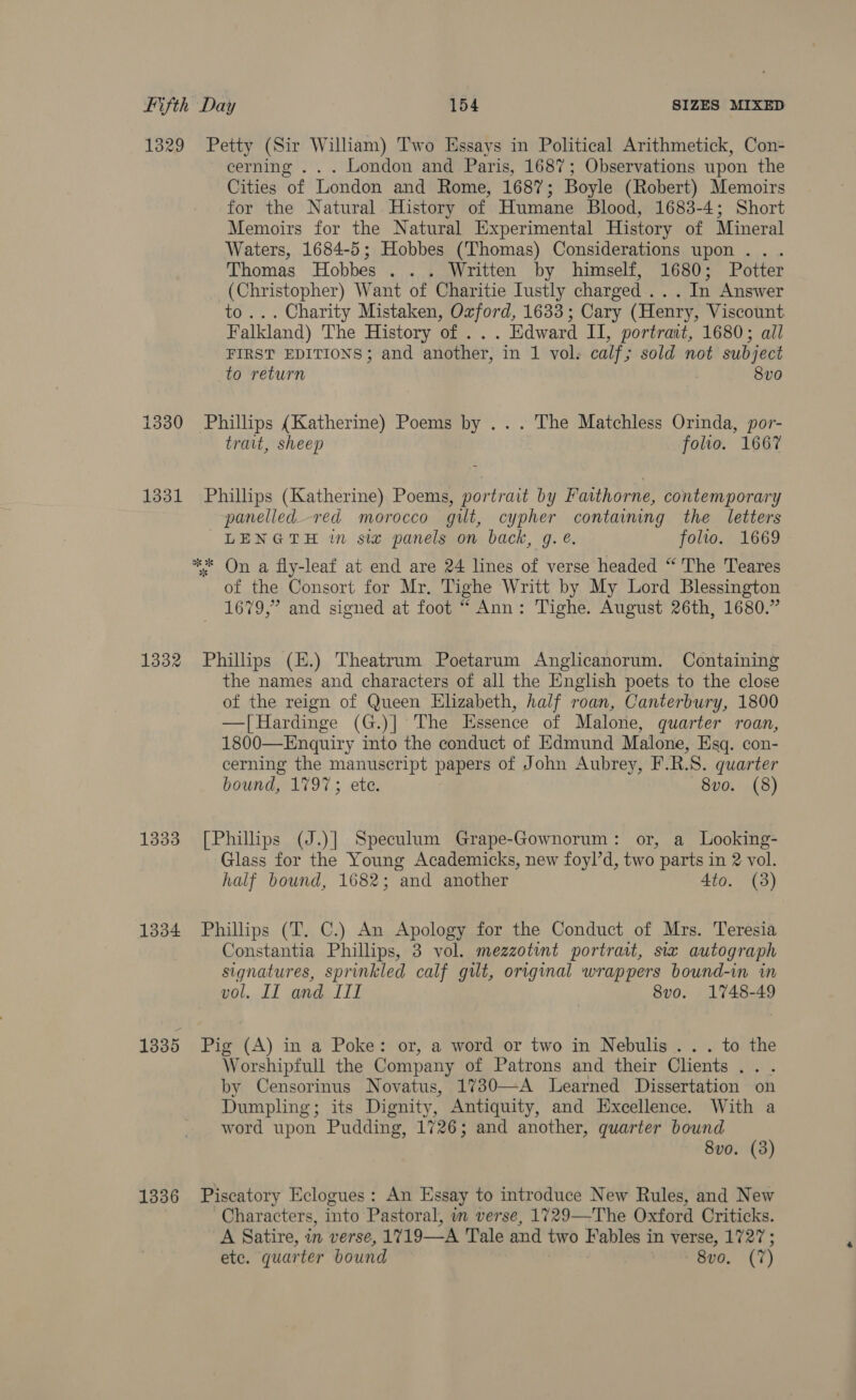 1329 Petty (Sir Wiliam) Two Essays in Political Arithmetick, Con- cerning ... London and Paris, 1687; Observations upon the Cities of London and Rome, 1687; Boyle (Robert) Memoirs for the Natural History of Humane Blood, 1683-4; Short Memoirs for the Natural Experimental History of Mineral Waters, 1684-5; Hobbes (Thomas) Considerations upon... Thomas Hobbes . . . Written by himself, 1680; Potter (Christopher) Want of Charitie Iustly charged .. . In Answer to... Charity Mistaken, Oxford, 1633; Cary (Henry, Viscount Falkland) The History of ... Edward II, portrant, 1680; all FIRST EDITIONS; and another, in 1 vol. calf; sold not subject to return 3 8vo 1330 Phillips (Katherine) Poems by ... The Matchless Orinda, por- trait, sheep folio. 1667 1331 Phillips (Katherine) Poems, portrait by Fatthorne, contemporary panelled.-red morocco gilt, cypher containing the letters LENGTH in six panels on back, g. ¢. folio. 1669 ** On a fly-leaf at end are 24 lines of verse headed “ The Teares of the Consort for Mr. Tighe Writt by My Lord Blessington 1679,” and signed at foot “ Ann: Tighe. August 26th, 1680.” 1332 Phillips (E.) Theatrum Poetarum Anglicanorum. Containing the names and characters of all the English poets to the close of the reign of Queen Elizabeth, half roan, Canterbury, 1800 —[Hardinge (G.)] The Essence of Malone, quarter roan, 1800—Enquiry into the conduct of Edmund Malone, Esq. con- cerning the manuscript papers of John Aubrey, F.R.S. quarter bound, 1797; ete. 8vo. (8) 1333 [Philhps (J.)] Speculum Grape-Gownorum: or, a Looking- Glass for the Young Academicks, new foyl’d, two parts in 2 vol. half bound, 1682; and another 4to. (3) 1334 Phillips (T. C.) An Apology for the Conduct of Mrs. Teresia Constantia Phillips, 3 vol. mezzotint portrait, sia autograph signatures, sprinkled calf gilt, original wrappers bound-in in vol, IL and III 8vo. 1748-49 1835 Pig (A) in a Poke: or, a word or two in Nebulis . . . to the Worshipfull the Company of Patrons and their Chents... by Censorinus Novatus, 1730—-A Learned Dissertation on Dumpling; its Dignity, Antiquity, and Excellence. With a word upon Pudding, 1726; and another, quarter bound 8vo. (3) 1336 Piscatory Eclogues: An Essay to introduce New Rules, and New Characters, into Pastoral, im verse, 1729—-The Oxford Criticks. A Satire, in verse, 1719—-A Tale and two Fables in verse, 1727; ete. quarter bound réeo. (7)