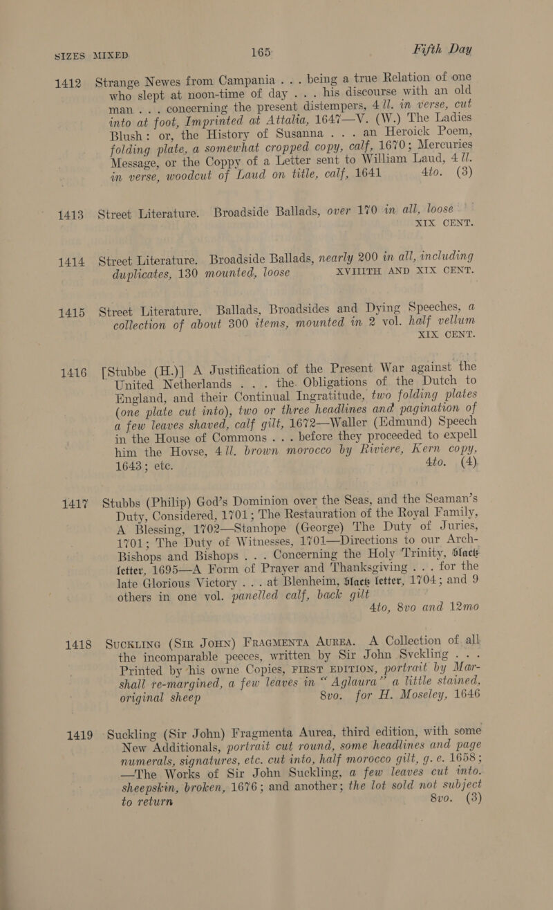 SIZES 1412 1413 1414 1415 1416 1417 1418 1419 MIXED 165 Fifth Day Strange Newes from Campania... being a true Relation of one who slept at noon-time of day . . . his discourse with an old man... concerning the present distempers, 4 ll. in verse, cut into at foot, Imprinted at Attala, 1647—V. (W.) The Ladies Blush: or, the History of Susanna... an Heroick Poem, folding plate, a somewhat cropped copy, calf, 1670; Mercuries Message, or the Coppy of a Letter sent to William Laud, 4 //. in verse, woodcut of Laud on title, calf, 1641 4to. (3) Street Literature. Broadside Ballads, over 170 in all, loosé mIX. CENT: Street Literature. Broadside Ballads, nearly 200 in all, including duplicates, 130 mounted, loose XVIIITH AND XIX CENT. Street Literature. Ballads, Broadsides and Dying Speeches, a collection of about 300 items, mounted in 2 vol. half vellum XIX CENT. [Stubbe (H.)] A Justification of the Present War against the United Netherlands . . . the. Obligations of the Dutch to England, and their Continual Ingratitude, two folding plates (one plate cut into), two or three headlines and pagination of a few leaves shaved, calf gilt, 1672—Waller (Edmund) Speech in the House of Commons .. . before they proceeded to expell him the Hovse, 411. brown morocco by Riviere, Kern copy, 1643; ete. Ato. (4), Stubbs (Philip) God’s Dominion over the Seas, and the Seaman’s Duty, Considered, 1701; The Restauration of the Royal Family, A Blessing, 1702—Stanhope (George) The Duty of Juries, 1701; The Duty of Witnesses, 1%01—Directions to our Arch- Bishops and Bishops . . . Concerning the Holy ‘Trinity, Slacts fetter, 1695—-A Form of Prayer and Thanksgiving . . . for the late Glorious Victory . . . at Blenheim, S{ncts fetter, 1704; and 9 others in one vol. panelled calf, back gut | Ato, 8vo and 12mo Suckiine (Sir Joun) Fracmentra Aurea. A Collection of. all the incomparable peeces, written by Sir John Svckling . . . Printed by ‘his owne Copies, FIRST EDITION, portrait by Mar- shall re-margined, a few leaves in “ Aglaura” a little stained, original sheep Svo. for H. Moseley, 1646 ‘Suckling (Sir John) Fragmenta Aurea, third edition, with some New Additionals, portrait cut round, some headlines and page numerals, signatures, etc. cut into, half morocco gilt, g. e. 1658 ; —The Works of Sir John Suckling, a few leaves cut into. sheepskin, broken, 1676; and another; the lot sold not subject to return ) 8vo. (3)