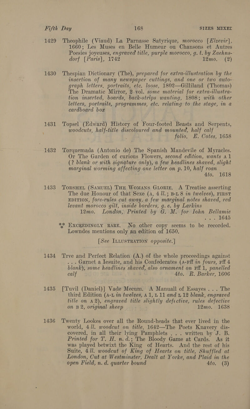 1429 1430 1433 Theophile (Viaud) La Parnasse Satyrique, morocco [ Elzevir], 1660; Les Muses en Belle Humeur ou Chansons et Autres Poesies joyeuses, engraved title, purple morocco, g. t. by Zaehns- dorf [Paris], 1742 12mo. (2) Thespian Dictionary (The), prepared for extra-illustration by the insertion of many newspaper cuttings, and one or two auto- graph letters, portraits, etc. loose, 1802—Gilliland (‘Thomas) The Dramatic Mirror, 2 vol. some material for extra-wlustra- tion inserted, boards, back-strips wanting, 1808; with other letters, portraits, programmes, etc. relating to the stage, in a cardboard box Topsel (Edward) History of Four-footed Beasts and Serpents, woodcuts, half-title discoloured and mounted, half calf folio, E. Cotes, 1658 Torquemada (Antonio de) The Spanish Mandevile of Myracles. Or The Garden of curious Flowers, second edition, wants A 1 (? blank or with signature only), a few headlines shaved, slight marginal worming affecting one letter on p.10, half roan , 4to. 1618 ToRSHEL (SAMUEL) THE WoMANS GLoRIE. A Treatise asserting The due Honour of that Sexe (4, 4 l/.; B-L8 in twelves), FIRST EDITION, fore-rules cut away, a few marginal notes shaved, red levant morocco gilt, inside borders, g.e. by Larkins 12mo. London, Printed by G. M. for Iohn Bellamie ... 1645 Lowndes mentions only an edition of 1650. | See ILLUSTRATION opposite. | ... Garnet a Iesuite, and his Confederates (a-Fff in fours, Fff 4 blank), some headlines shaved, also ornament on Ff 1, panelled calf 4to. R. Barker, 1606 third Edition (A-u in twelves, A1,L11 and u 12 blank, engraved title on 42), engraved title slightly defective, rules defective on B2, original sheep 7 12mo. 1638 world, 4/1. woodcut on title, 1642—The Poets Knavery dis- covered, in all their lying Pamphlets . .. written by J. B. Printed for T. H. n.d.; The Bloody Game at Cards. As it was played betwixt the King of Hearts. And the rest of his Suite, 4/1. woodcut of King of Hearts on title, Shuffled at London, Cut at Westminster, Dealt at Yorke, and Plaid in the open Field, n. d. quarter bound 4to. (3)
