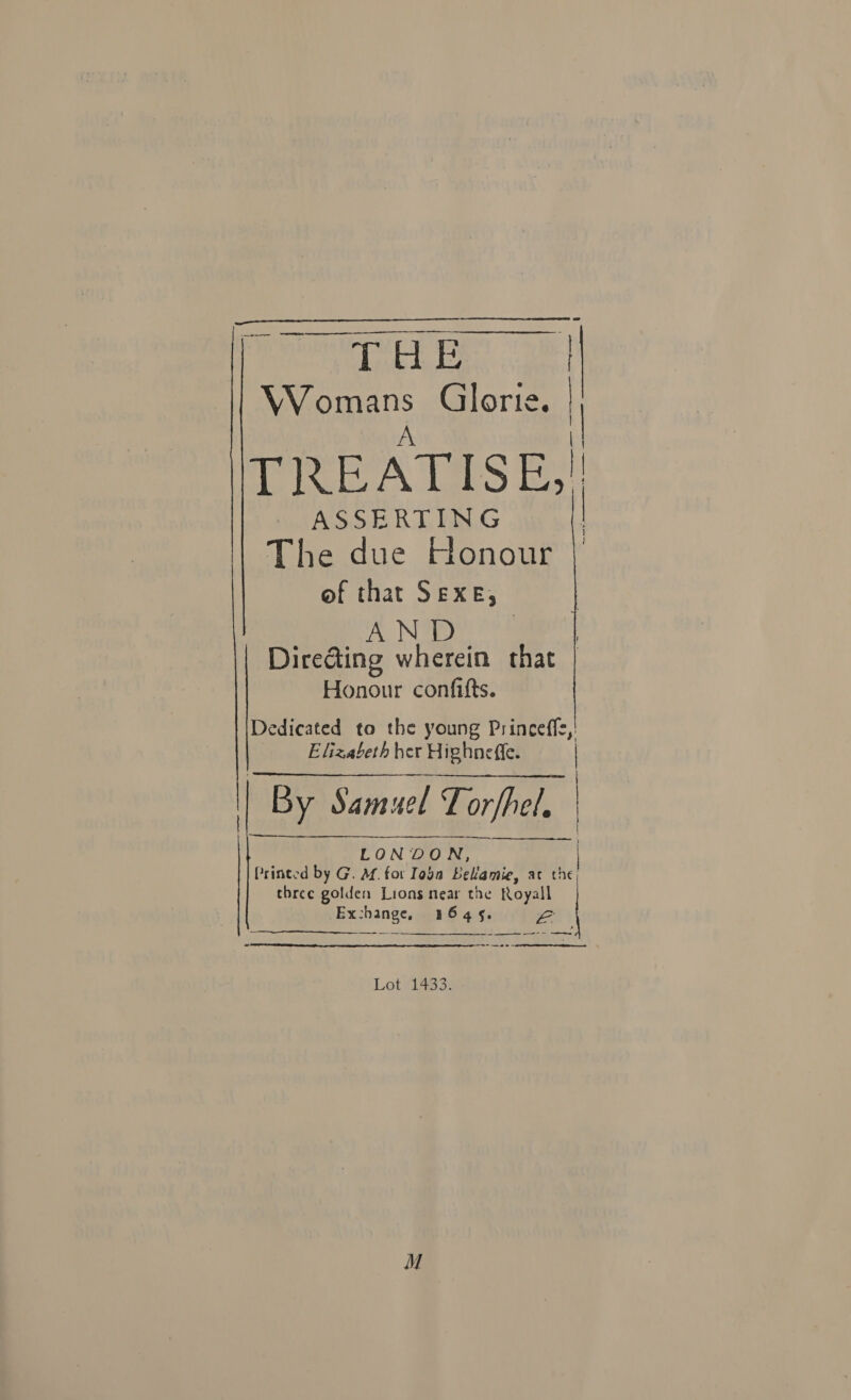  ee | aromas Glorte. 1 TREATISE;  ASSERTING The due Honour of that SEXE; AND | Dire@ing wherein that Honour confifts. Dedicated to the young Princeffe, Elizabeth her Highneffe. | | By Samuel ae LONOO ie Printed by G. M. for Toga Belamie, ac the, three golden Lions near the nes Exchange, 1545.   ——— t     ee a  Lot ¥ L4g3%