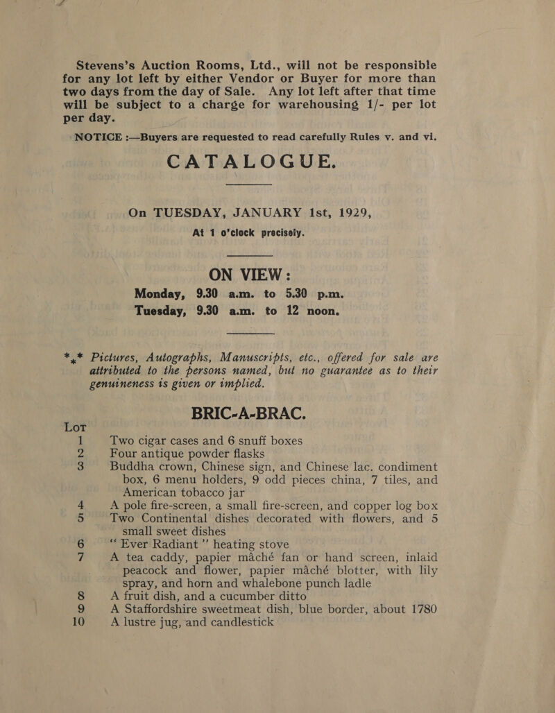 Stevens’s Auction Rooms, Ltd., wiil not be responsible for any lot left by either Vendor or Buyer for more than two days from the day of Sale. Any lot left after that time will be subject to a charge for warehousing 1/- per lot per day. NOTICE :—Buyers are requested to read carefully Rules v. and vi. CATALOGUE. On TUESDAY, JANUARY Ist, 1929, At 1 o’clock precisely. ON VIEW: Monday, 9.30 a.m. to 5.30 p.m. Tuesday, 9.30 a.m. to 12 noon, ** Pictures, Autographs, Manuscripts, etc., offered for sale are attributed to the persons named, but no guarantee as to their genuineness 1s given or implied. BRIC-A-BRAC. Lot 1 Two cigar cases and 6 snuff boxes ie Four antique powder flasks re Buddha crown, Chinese sign, and Chinese lac. condiment box, 6 menu holders, 9 odd pieces china, 7 tiles, and American tobacco jar + A pole fire-screen, a small fire-screen, and copper log box 5 Two Continental dishes decorated with flowers, and 5 small sweet dishes 6 “Ever Radiant ”’ heating stove 7 A tea caddy, papier maché fan or hand screen, inlaid peacock and flower, papier maché blotter, with lily spray, and horn and whalebone punch ladle 8 A fruit dish, and a cucumber ditto 9 A Staffordshire sweetmeat dish, blue border, about 1780
