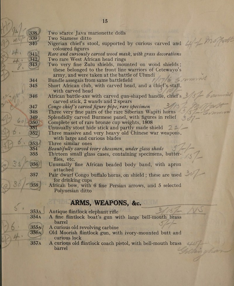  Two séarce Java marionette dolls Two Siamese ditto Nigerian chief’s stool, supported by curious carved ‘and Rare and curiously carved wood mask, with grass decorations Two rare West African head rings Two very fine Zulu shields, mounted on wood shields ; these belonged to the front line warriors of Cetewayo’s army, and were taken at the battle of Ulundi Bundle assegais from same battlefield Short African club, with carved head, and a chief’s-staff, with carved head African battle-axe with carved gun-shaped handle, chief’s carved stick, 2 wands and 2 spears Congo chief's carved figure pipe, rare specimen : Three very fine pairs of the rare Siberian Wapiti hdGis Splendidly carved Burmese panel, with figures in relief Complete set of rare bronze cup weights, 1808 Unusually stout hide stick and partly made shield Three massive and very heavy old Chinese war weapons, with large and curious blades Three similar ones Beautifully carved tvorv chessmen, under glass shade Thirteen small glass cases, containing specimens, butter- flies, etc. Unusually fine African beaded body band, with apron attached Pair dwarf Congo buffalo horns, on shield ; these are used for drinking cups ' African bow, with 6 fine Persian arrows, and 5 selected Polynesian ditto ARMS, WEAPONS, &amp;c. Antique flintlock elephant rifle A fine flintlock boat’s gun with large bell- ito Was barrel A curious old revolving carbine Old Moorish flintlock gun, with ivory-mounted butt and curious lock A curious old flintlock coach pistol, with bell-mouth brass barrel on