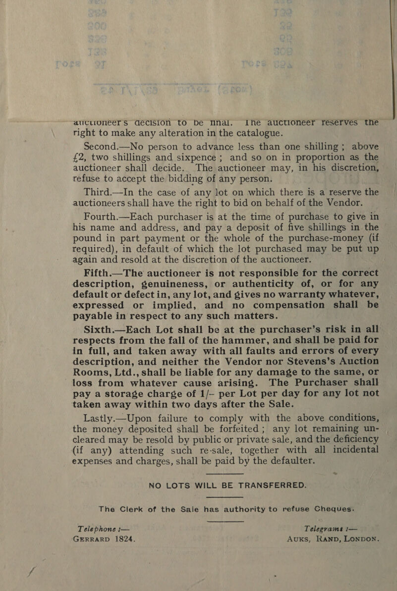 aucuoneer Ss decision to be Mnal. Ihe auctioneer reserves the right to make any alteration in the catalogue. Second.—No person to advance less than one shilling; above £2, two shillings and sixpence ; and so on in proportion as the auctioneer shall decide. The auctioneer may, in his discretion, refuse to accept the bidding of any person. . Third.—In the case of any lot on which there is a reserve the auctioneers shall have the right to bid on behalf of the Vendor. Fourth.—Each purchaser is at the time of purchase to give in his name and address, and pay a deposit of five shillings in the pound in part payment or the whole of the purchase-money (if required), in default of which the lot purchased may be put up again and resold at the discretion of the auctioneer. Fifth. The auctioneer is not responsible for the correct description, genuineness, or authenticity of, or for any default or defect in, any lot, and gives no warranty whatever, expressed or implied, and no compensation shall be payable in respect to any such matters. Sixth.—Each Lot shall be at the purchaser’s risk in all respects from the fall of the hammer, and shall be paid for in full, and taken away with all faults and errors of every description, and neither the Vendor nor Stevens’s Auction Rooms, Ltd., shall be liable for any damage to the same, or loss from whatever cause arising. The Purchaser shall pay a storage charge of 1/- per Lot per day for any lot not taken away within two days after the Sale. Lastly.—Upon failure to comply with the above conditions, the money deposited shall be forfeited; any lot remaining un- | cleared may be resold by public or private sale, and the deficiency (if any) attending such re-sale, together with all incidental expenses and charges, shall be paid by the defaulter. NO LOTS WILL BE TRANSFERRED. The Clerk of the Sale has authority to refuse Cheques. Telephone :— Telegrams i-— GERRARD 1824. Auks, Ranpb, LONDON.  