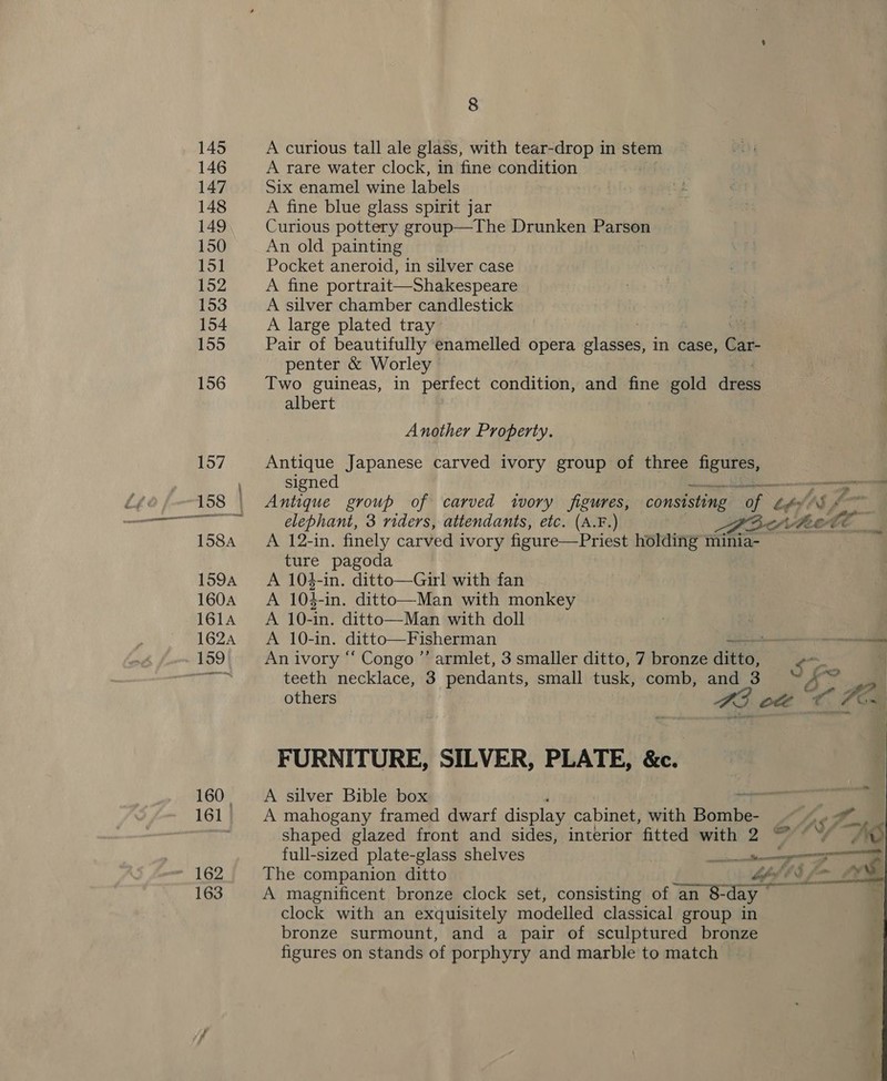160. 161 | 163 8 A curious tall ale glass, with tear-drop in stem A rare water clock, in fine condition Six enamel wine labels A fine blue glass spirit jar Curious pottery group—The Drunken Bata An old painting Pocket aneroid, in silver case A fine portrait—Shakespeare A silver chamber candlestick A large plated tray Pair of beautifully enamelled opera lasik in case, Cart penter &amp; Worley Two guineas, in perfect condition, and fine gold dese albert Another Property. Antique Japanese carved ivory group of three ae signed Ph a Antique group of carved ivory figures, consisting “of oF AS, ” 8 elephant, 3 riders, attendants, etc. (A.F.) Pav Belt o A 12-in. finely carved ivory figure—Priest holding minia- ture pagoda A 104-in. ditto—Girl with fan A 104-in. ditto—Man with monkey A 10-in. ditto—Man with doll : A 10-in. ditto—Fisherman a ~ ssonnamca    An ivory “ Congo ’’ armlet, 3 smaller ditto, 7 bronze ditto; oh teeth necklace, 3 pendants, small tusk, comb, and 3 “A others B35 ott ¢ ‘Fox FURNITURE, SILVER, PLATE, &amp;c. A silver Bible box a4) 7 A mahogany framed dwarf display cabinet, with aes A I. shaped glazed front and sides, interior fitted with 2 “ © */ “AS full-sized plate-glass shelves | a et sap e The companion ditto MLE [— Lee A magnificent bronze clock set, consisting of an ‘an 8-day ~ clock with an exquisitely modelled classical group in bronze surmount, and a pair of sculptured bronze figures on stands of porphyry and marble to match