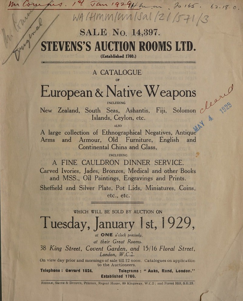     iy . f ’ ? ed i J fr WV {ty Al 1+ tf Oo f ff ern “y 9 bp VY » ’ Wa (HN SALE No. 14,397. STEVENS’S AUCTION ROOMS LTD. (Established 1760;) if i hed! Wy faa j \ cy” f ee eat a A CATALOGUE European &amp; Native W eapons INCLUDING New Zealand, South Seas, Ashantis, Fin, Solomon Islands, Ceylon, etc. ALSO aS A large collection of Ethnographical Negatives, Antique Arms and Armour, Old Furniture, English and Continental China and Glass, INCLUDING My A FINE CAULDRON DINNER SERVICE. Carved Ivories, Jades, Bronzes, Medical and other Books and MSS., Oil Paintings, Engravings and Prints. Shefheld and Silver Plate, Pot Lids, Miniatures, .Coins, CLC NeTG, WHICH WILL BE SOLD BY AUCTION ON Tuesday, January Ist, 1929, at ONE o'clock precisely, at their Great Rooms. London, W.C.2. On view day prior and mornings of sale till 12 noon. Catalogues on application to the Auctioneers. Telephone: Gerrard 1824. Telegrams : “ Auks, Rand, London.’' Established 1760. Ripple, Smitu &amp; Durrus, Printers, Regent House, 89 Kingsway, W.C.2; and Forest Hill, S.E.23. 