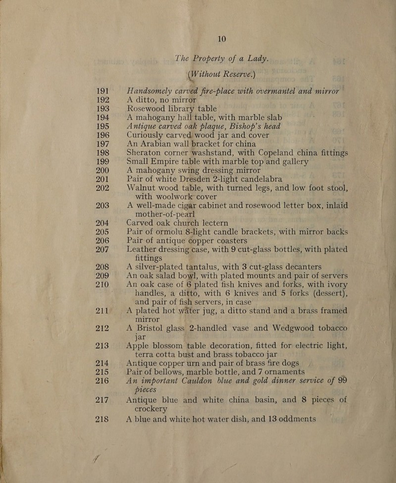 The Property of a Lady. (Without Reserve.) © Handsomely carved fire-place with overmantel and mirror A ditto, no mirror Rosewood library table A mahogany hall table, with marble slab Antique carved oak plaque, Bishop’s head Curiously carved wood jar and cover An Arabian wall bracket for china Sheraton corner washstand, with Copeland china fittings Small Empire table with marble top and gallery A mahogany swing dressing mirror Pair of white Dresden 2-light candelabra Walnut wood table, with turned legs, and low foot stool, with woolwork cover A well-made cigar cabinet and rosewood letter box, inlaid mother-of-pearl Carved oak church lectern Pair of ormolu 8-light candle brackets, with mirror backs Pair of antique copper coasters Leather dressing case, with 9 cut-glass bottles, with plated fittings A silver-plated tantalus, with 3 cut-glass decanters An oak salad bowl, with plated mounts and pair of servers An oak case of 6 plated fish knives and forks, with ivory handles, a ditto, with 6 knives and 5 forks (dessert), and pair of fish servers, in case A plated hot water jug, a ditto stand and a brass framed mirror A Bristol glass 2-handled vase and Wedgwood tobacco jar Apple blossom table decoration, fitted for electric light, terra cotta bust and brass tobacco jar Antique copper urn and pair of brass fire dogs Pair of bellows, marble bottle, and 7 ornaments : An important Cauldon blue and gold dinner service of 99 pieces . Antique blue and white china basin, and 8 pieces of crockery A blue and white hot water dish, and 13 oddments