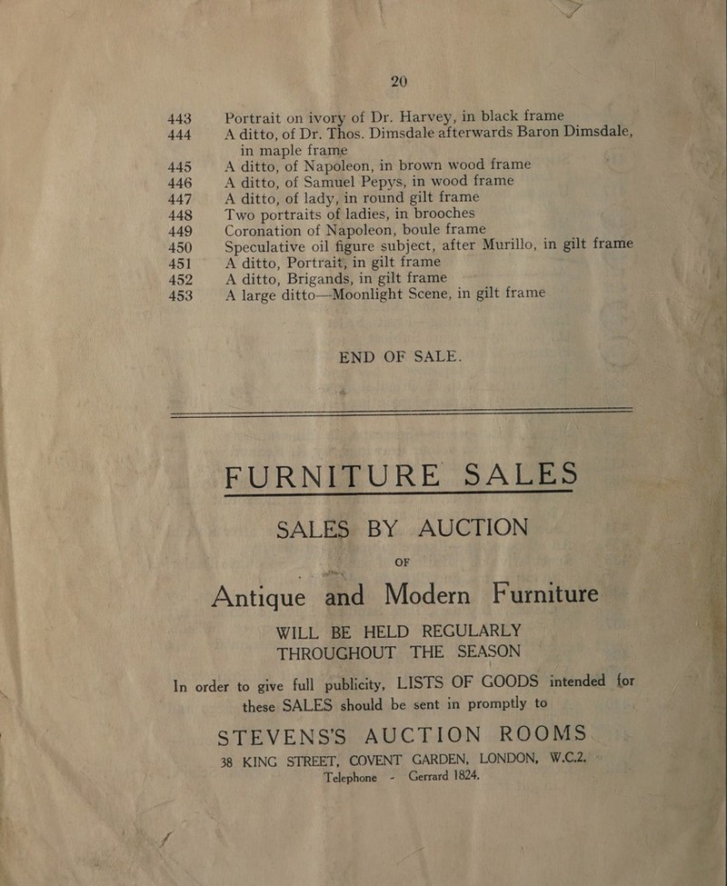 443 Portrait on ivory of Dr. Harvey, in black frame 444 A ditto, of Dr. Thos. Dimsdale afterwards Baron Dimsdale, in maple frame 445 A ditto, of Napoleon, in brown wood trame 446 A ditto, of Samuel Pepys, in wood frame 447 A ditto, of lady, in round gilt frame 448 Two portraits of ladies, in brooches 449 Coronation of Napoleon, boule frame 450 Speculative oil figure subject, after Murillo, in gilt frame 45] A ditto, Portrait, in gilt frame 452 A ditto, Brigands, in gilt frame a 453 A large ditto—Moonlight Scene, in gilt frame .  END OF SALE.   FURNITURE SALES SALES BY AUCTION OF Antique and Modern Furniture WILL BE HELD REGULARLY THROUGHOUT THE SEASON | In order to give full publicity, LISTS OF GOODS intended for | these SALES should be sent in promptly to STEVENSS AUCTION ROOMS 38 KING STREET, COVENT GARDEN, LONDON, W.C.2. » Telephone - Gerrard 1824. 