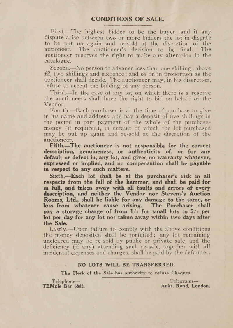 CONDITIONS OF SALE. Hirst Uhe7 mighese Paces to ee the buyer, and if any dispute arise between two or more bidders the lot in dispute to be put up again and re-sold at the discretion of the autioneer. The auctioneer’s decision to be final. The auctioneer reserves the right to make any alteration inthe catalogue. Second.—No person to advance less than one shilling ; above £2, two shillings and sixpence; and so on in proportion as the auctioneer shall decide. The auctioneer may, in his discretion, refuse to accept the bidding of any person. Third.—In the case of any lot on which there is a reserve the auctioneers shall have the right to bid on behalf of the Vendor. Fourth—E ach purchaser is at the time of purchase to give in his name and address, and pay a deposit of five shillings in the pound in part payment of the whole of the purchase- money (if required), in default of which the lot purchased may be put up again and re-sold at the discretion of the auctioneer. | Fifth—The auctioneer is not responsible for the correct description, genuineness, or authenticity of, or for any default or defect in, any lot, and gives no warranty whatever, expressed or implied, and no compensation shall be payable in respect to any such matters. Sixth.—Each lot shall be at the purchaser’s risk in all respects from the fall of the hammer, and shall be paid for in full, and taken away with all faults and errors of every description, and neither the Vendor nor Stevens’s Auction Rooms, Ltd., shall be lable for any damage to the same, or loss from whatever cause arising. The Purchaser shall pay a storage charge of from 1/- for small lots to 5/- per lot per day for any lot not taken away within two days after the Sale. Lastly —Upon failure to comply with the above conditions the money deposited shall be forfeited; any lot remaining uncleared may be re-sold by public or private sale, and the deficiency (if any) attending such re-sale, together with all incidental expenses and charges, shall be paid by the defaulter.   NO LOTS WILL BE TRANSFERRED. The Clerk of the Sale has authority to refuse Cheques. Telephone— Telegrams— TEMple Bar 6882. Auks, Rand, London.