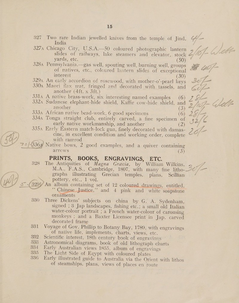 327 Two rare Indian jewelled knives from the temple of Jind, 64/— India ‘ae 3274 Chicago City, U.S.A—50 coloured photographic lantern . oh slides of railways, lake steamers and elevator, stock &amp;/“ oan yards, etc. CoOe a 328a Pennsylvania.—gas well, spouting well, burning well, groups s@ »,, of natives, etc., coloured lantern slides of exceptional ‘ interest (30) 3294 An early accordion of rosewood, with mother-o’-pearl keys «2 te 3304 Maori flax mat, fringed and decorated with tassels, and C¢jfo another (4ft. x 3ft.) i age 3314 A native brass-work, six interesting named examples (6) vA SLE Py ie 3324 Sudanese elephant-hide shield, Kaffir cow-hide shield, and 9 Sl ~ GALLE another CS age OS ee 333a African native bead-work, 6 good specimens (6) 2x. 3344 Tonga straight club, entirely carved, a fine specimen of 39 /L early native workmanship, and another A aeons ’ 335A Early Eastern match-lock gun, finely decorated with damas-. 2 tl  Cat”) cine, in excellent condition and working order, complete f4O7 a. with ramrod oe SATE 0/-B36¥ Native bows, 2 good examples, and a quiver containing eaceaas cy arrows eS. PRINTS, BOOKS, ENGRAVINGS, ETC. | The Antiquities of Magna Grecia, by William Wilkins, 2 M.A., F.A.S., Cambridge, 1807, with many fine litho--22 oe graphs illustrating Grecian temples, plans, Scillian ‘ a&gt;. pottery, etc., 1 vol. | 6 :( 329) An album containing set of 12 coloured drawings, entitled, - | ’ Chinese..Justice,’” and 4 pink and white soapstone ornaments 300° Three Dickens’ subjects 2on~ china “by. G, A, Sydenham, signed ; 3 Jap landscapes, fishing etc.; a small old Italian water-colour portrait ; a French water-colour of carousing monkeys ; and a Baxter Licensee print in Jap. carved decorated frame 328  331 Voyage of Gov. Phillip to Botany Bay, 1789, with engravings of native life, implements, charts, views, etc. . 382 Scientific interest, 18th century book of engravines © 338 Astronomical. diagrams, book of old lithograph charts 334 Early Australian views 1855, album of engravings 335 The Light Side of Egypt with coloured plates 336 Early illustrated guide to Australia via the Orient with lithos of steamships, plans, views of places en route