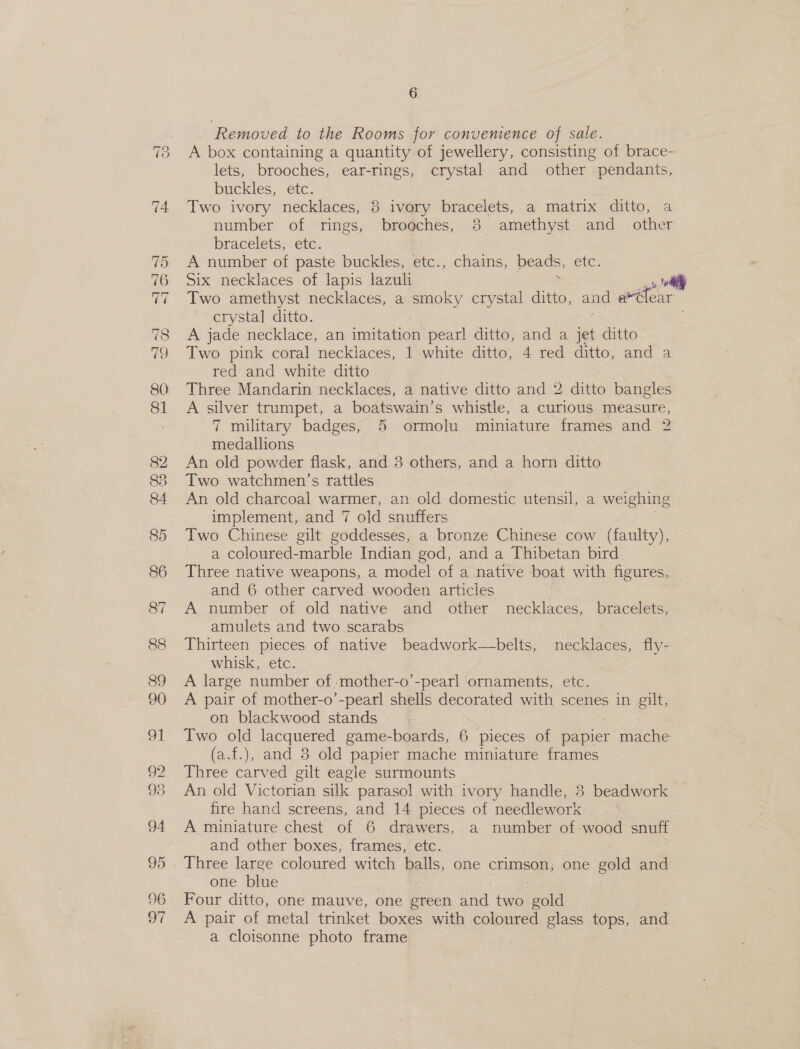 78 fe) 88 6 Removed to the Rooms for convenience of sale. A box containing a quantity of jewellery, consisting of brace- lets, brooches, ear-rings, crystal and other pendants, buckles, etc. Two ivory necklaces, 8 ivory bracelets, a matrix ditto, a number of rings, brooches, 3 amethyst and other bracelets, etc. A number of paste buckles, ic chains, beads, etc. Six necklaces of lapis lazuli : oly Two amethyst necklaces, a smoky crystal ditto, and a*lear crystal ditto. ? A jade necklace, an imitation pearl ditto, and a jet ditto Two pink coral necklaces, 1 white ditto, 4 red ditto, and a red and white ditto Three Mandarin necklaces, a native ditto and 2 ditto bangles A silver trumpet, a boatswain’s whistle, a curious measure, 7 military badges, 5 ormolu miniature frames and 2 medallions An old powder flask, and 38 others, and a horn ditto Two watchmen’s rattles An old charcoal warmer, an old domestic utensil, a weighing _ implement, and 7 old snuffers Two Chinese gilt goddesses, a bronze Chinese cow (faulty), a coloured-marble Indian god, and a Thibetan bird Three native weapons, a model of a native boat with figures,. and 6 other carved wooden articles A. number of old native and other necklaces, bracelets, amulets and two scarabs 7 3 Thirteen pieces of native beadwork—belts, necklaces, fly- whisk, etc. A large number of, mother-o’-pearl ornaments, etc. A pair of mother-o’-pearl shells decorated with scenes in gilt, on blackwood stands Two old lacquered game-boards, 6 pieces of papier mache (a.f.), and 8 old papier mache miniature frames Three carved gilt eagle surmounts An old Victorian silk paraso! with ivory handle, 8 beadwork fire hand screens, and 14 pieces of needlework . A miniature chest of 6 drawers, a number of wood snuff and other boxes, frames, etc. Three large coloured witch balls, one crimson; one gold and one blue , Four ditto, one mauve, one green and two gold A pair of metal trinket boxes with poles glass PORS, and a cloisonne photo frame