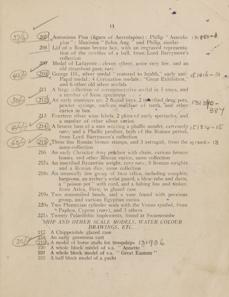 (SHG) Gor), Antoninus Pius (figure of Aesculapius): Philip “ Aescula- | 34 eso 8. ep pius”: Maximus “ Salus Aug.” and Philip, similar Me 208 Lid of a Roman bronze box, with an engraved representa- vate ai tion of the sacrifice of a bull, from ‘Lord Barrymore’s os collection Medal of eet Sager cthers, some very fine, and an  Z10p Padice: Ps Calley “abaal . eee to health,” early anti- iCj21b=— Sh ae 4 “Papal medal : 4 Coronation medals: “Great Exhibition,” ‘ and 6 other old silver medals 211 A large collection of commemorative medal in 5 trays, and i ke a) unibes of loose specimens. .'.; ; py An early manicure set, 2 tlental keys, 2 ine ribed drug pots, j=. pewter syringe, curic us _ neelclage of mor “and other~ rl 3 /O ne curios in box : a 3¢°/ a3 Fourteen silver wine labels, 2 pairsof early spectacles, vad , a number of other silver ctrrios ‘fa oe Gia) A bronze bust of a man wearing a phallic amulet, eatieniols iC) 3 ly a P&lt; gg peemecremmasies - rare; and a Phallic pendant, both of the Roman period, | from Lord Barrymore’s collection ; / ,Uhree fine Roman bronze stamps, and 3 astragali, from the j5130e€- 13 : same-collection 216 An early Christian dove pé&amp;dant with chain, various bronze bosses, and other Roman cur1os, same collection 217a An inscribed Byzantine weight, very rare; 8 Roman weights -and. a Roman dice, same collection 218 An unusually fre group of Inca relics, including complete harpoons, an archer’s wrist guard, a blow-tube and darts, a “ poison pot” with cord, and a fishing line and sinker, from Arica, Peru; in- glazed Case 2194 Two mummified heads, and a vase found with previous group, and various Egyptian curios * 220a ‘Two Phoenician cylinder seals with the Venus symbol, from ~ Paphos, Cyprus (rare), and 3 others 2214 ‘Twenty Paleolithic implements, found at Swanscombe ‘SHIP AND OTHER. SCALE MODELS, WATER COLOUR DRAWINGS... ETC. 217 ‘A Chippendale glazed case 2i8, An early governess cart fom model of horse stalls for Tewripeisike 13: G3 ey 220 A whole block model of s.s. ‘‘ Annette ’’ : 221 A whole block model of s.s. ‘“ Great Eastern ”’ 222 A-half block model of a yacht ft   