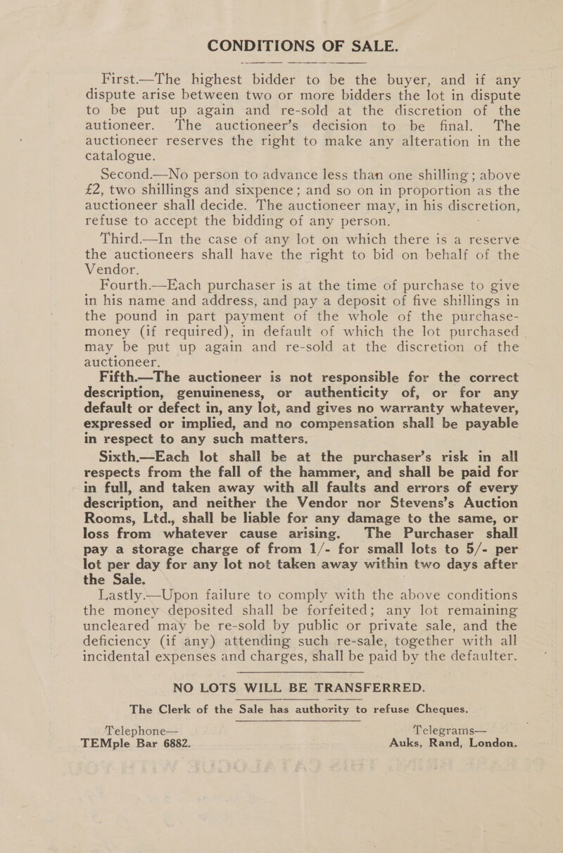 Fee Us OF SALE.   First—The highest bidder to = the buyer, and if any dispute arise between two or more bidders the lot in dispute to be put up again and re-sold at the discretion of the autioneer. The auctioneer’s de¢ision to -be final. The auctioneer reserves the right to make any alteration in the catalogue. second.—No person to advance less than one shilling ; above £2, two shillings and sixpence; and so on in proportion as the auctioneer shall decide. The auctioneer may, in his discretion, refuse to accept the bidding of any person. Third—lIn the case of any lot on which there is a reserve the auctioneers shall have the right to bid on behalf of the Vendor. | } Fourth.—Each purchaser is at the time of purchase to give in his name and address, and pay a deposit of five shillings in the pound in part payment of the whole of the purchase- money (if required), in default of which the lot purchased may be put up again and re-sold at the discretion of the auctioneer. Fifth.—The auctioneer is not responsible for the correct description, genuineness, or authenticity of, or for any default or defect in, any let, and gives no eae whatever, expressed or implied, and no compensation shall be payable in respect to any such matters. Sixth.—Each lot shall be at the purchaser’s risk in all respects from the fall of the hammer, and shall be paid for in full, and taken away with all faults and errors of every description, and neither the Vendor nor Stevens’s Auction Rooms, Ltd., shall be liable for any damage to the same, or loss from whatever cause arising. The Purchaser shall pay a storage charge of from 1/- for small lots to 5/- per lot per day for any lot not taken away within two days after the Sale. Lastly.—Upon failure to comply with the above conditions the money.deposited shall be forfeited; any lot remaining uncleared may be re-sold by public or private sale, and the deficiency (if any) attending such re-sale, together with all incidental expenses and charges, shall be paid by the defaulter.  NO LOTS WILL BE TRANSFERRED. The Clerk of the Sale has authority to refuse Cheques. Telephone— | | Telegrams— TEMple Bar 6882. Auks, Rand, London.