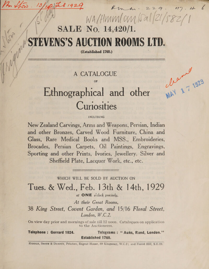  fa » SALE No. 1 420/1. A CATALOGUE OF Ethnographical and other Cuntosities INCLUDING New Zealand Carvings, Arms and Weapons, Persian, Indian and other Bronzes, Carved Wood Furniture, China and Glass, Rare Medical Books and MSS., Embroideries, Brocades, Persian Carpets, Oil Paintings, Engravings, Sporting and other Prints, Ivories, Jewellery, Silver and Shefheld Plate, Lacquer Work, etc., etc. WHICH WILL BE SOLD BY AUCTION ON Tues. &amp; Wed., Feb. 13th &amp; 14th, 1929 at ONE o'clock precisely, At their Great Rooms, 38 King Street, Covent Garden, and 15/16 Floral Street, London, W.C.2. to the Auctioneers. Telephone : Gerrard 1824. Telegrams : “ Auks, Rand, London.’’ Established 1760. Ripvte£, Smitu &amp; Durrus, Printers, Regent House, 89 Kingsway, W.C.2; and Forest Hill, $.E.23.  