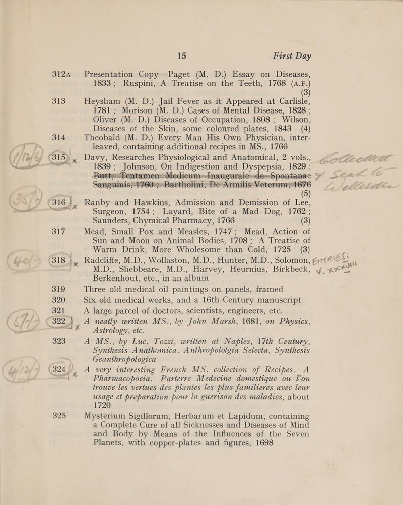 3124 325 1S First Day Presentation Copy—Paget (M. D.) Essay on Diseases, 1833; Ruspini, A Treatise on the Teeth, 1768 (A.F.) (3) Heysham (M. D.) Jail Fever as it Appeared at Carlisle, 1781 ; Morison (M. D.) Cases of Mental Disease, 1828 ; Oliver (M. D.) Diseases of Occupation, 1808 ; Wilson, Diseases of the Skin, some coloured plates, 1843 (4) Theobald (M. D.) Every Man His Own Physician, inter- leaved, containing additional recipes in MS., 1766 Davy, Researches Physiological and Anatomical, 2 vols., 1839 ; Johnson, wee ee! and Dyspepsia, 1829 ;  i ner: 4 Samson 1760: enerrenra ‘De Armilis Veterum; 1676 (5)  Surgeon, 1754; Layard, Bite of a Mad Dog, 1762; Saunders, Chymical Pharmacy, 1766 (3) Mead, Small Pox and Measles, 1747; Mead, Action of Sun and Moon on Animal Bodies, 1708; A Treatise of ~ Warm Drink, More Wholesome than Cold, 1725 (3) Berkenhout, etc., In an album Three old medical Gil paintings on panels, framed Six old medical works, and a 16th Century manuscript A large parcel of doctors, scientists, engineers, etc. Astrology, etc. A MS., by Luc. Tozzi, written at Naples, ‘17th Century, Synthesis Anathomica, Anthropololgia Selecta, Synthesis Geanthropologica Pharmacopoeia. Parterre Medecine domestique ou lon trouve les vertues des plantes les plus familieres avec leur usage et preparation pour la guerison des maladies, about 720 Mysterium Sigillorum, Herbarum et Lapidum, containing a Complete Cure of all Sicknesses and Diseases of Mind and Body by Means of the Influences of the Seven Planets, with copper-plates and figures, 1698