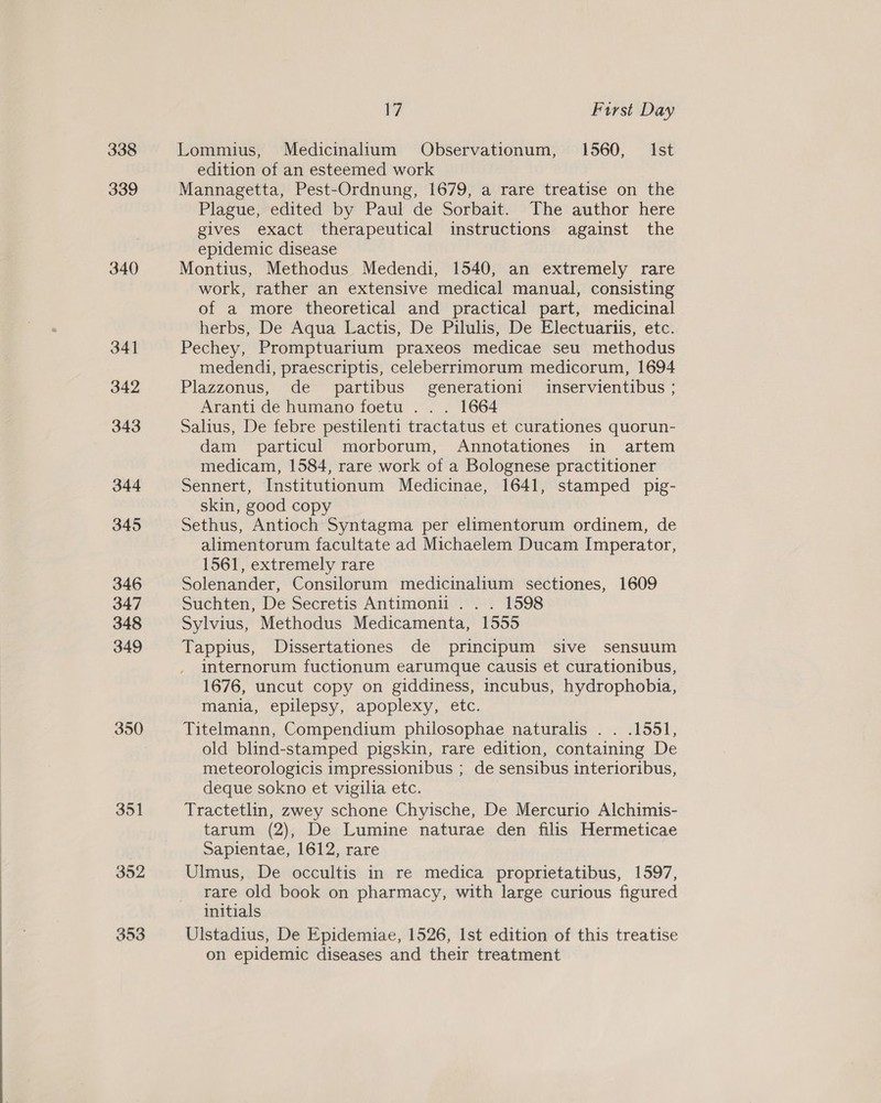 338 339 340 341 342 343 344 345 346 347 348 349 350 351 352 17 First Day Lommius, Medicinalium Observationum, 1560, Ist edition of an esteemed work Mannagetta, Pest-Ordnung, 1679, a rare treatise on the Plague, edited by Paul de Sorbait. The author here gives exact therapeutical instructions against the epidemic disease Montius, Methodus Medendi, 1540, an extremely rare work, rather an extensive medical manual, consisting of a more theoretical and practical part, medicinal herbs, De Aqua Lactis, De Pilulis, De Electuartiis, etc. Pechey, Promptuarium praxeos medicae seu methodus medendi, praescriptis, celeberrimorum medicorum, 1694 Plazzonus, de partibus generationi inservientibus ; Aranti de humano foetu . . . 1664 Salius, De febre pestilenti tractatus et curationes quorun- dam particul morborum, Annotationes in artem medicam, 1584, rare work of a Bolognese practitioner Sennert, Institutionum Medicinae, 1641, stamped pig- skin, good copy | Sethus, Antioch Syntagma per elimentorum ordinem, de alimentorum facultate ad Michaelem Ducam Imperator, 1561, extremely rare Solenander, Consilorum medicinalium sectiones, 1609 Suchten, De Secretis Antimonii . . . 1598 Sylvius, Methodus Medicamenta, 1555 Tappius, Dissertationes de principum sive sensuum internorum fuctionum earumque causis et curationibus, 1676, uncut copy on giddiness, incubus, hydrophobia, mania, epilepsy, apoplexy, etc. Titelmann, Compendium philosophae naturalis . . .1551, old blind-stamped pigskin, rare edition, containing De meteorologicis impressionibus ; de sensibus interioribus, deque sokno et vigilia etc. Tractetlin, zwey schone Chyische, De Mercurio Alchimis- tarum (2), De Lumine naturae den filis Hermeticae Sapientae, 1612, rare Ulmus, De occultis in re medica proprietatibus, 1597, rare old book on pharmacy, with large curious figured initials Ulstadius, De Epidemiae, 1526, Ist edition of this treatise on epidemic diseases and their treatment