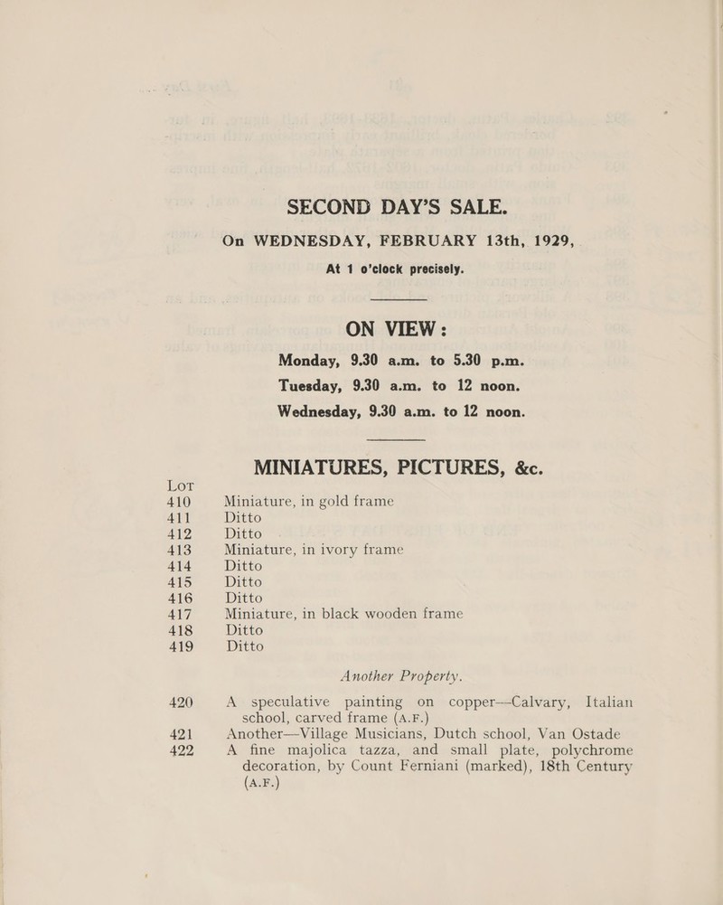 (or 410 41] Al? 413 414 45 416 417 418 419 420 421 422 SECOND DAY’S SALE. On WEDNESDAY, FEBRUARY 13th, 1929, At 1 o’clock precisely. ON VIEW : Monday, 9.30 a.m. to 5.30 p.m. Tuesday, 9.30 a.m. to 12 noon. Wednesday, 9.30 a.m. to 12 noon. MINIATURES, PICTURES, &amp;c. Miniature, in gold frame Ditto Ditto Miniature, in ivory frame Ditto Ditto Ditto Miniature, in black wooden frame Ditto Ditto Another Property. A speculative painting on copper—Calvary, Italian school, carved frame (A.F.) Another—Village Musicians, Dutch school, Van Ostade A fine majolica tazza, and small plate, polychrome oN by Count Ferniani (marked), 18th Century (A.F.