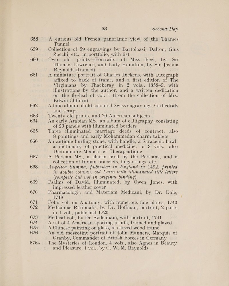 658 659 660 661 ~ 33 Second Day A curious old French panoramic view of the Thames Tunnel Collection of 59 engravings by Bartolozzi, Dalton, Gius Zocchi, etc., in portfoho, with list Dword old: prints Portrantss(polt Miss=Peel,.. by ©. Sir Thomas Lawrence, and Lady Hamilton, by Sir Joshua Reynolds (framed) A miniature portrait of Charles Dickens, with autograph affixed to back of frame, and a first edition of The Virginians, by Thackeray, in 2 vols., 1858-9, with illustrations by the author, and a written dedication on the fly-leaf of vol..1 (from the collection of Mrs. Edwin Clifforn) A foho album of old coloured Swiss engravings, Cathedrals and scraps Twenty old prints, and 20 American subjects An early Arabian MS., an album of calligraphy, consisting of 23 panels with illuminated borders Three illuminated marriage deeds of contract, also 8 paintings and early Mohammedan charm tablets An antique hurling stone, with handle, a Saracenic bowl, a dictionary of ‘practical medicine; in 3 vols., also Dictionnaire Medical et Therapeutique A Persian MS., a charm used by the Persians, and a collection of Indian bracelets, finger-rings, etc. Angelica Summa, published in England im 1492, printed in double column, old Latin with tlluminated title letters (complete but not in original binding) Psalms. of David, illuminated, by Owen Jones, with impressed leather cover | Pharmacologia and Materiam Medicani, by Dr. Dale, 1718 Folio vol. on Anatomy, with numerous fine plates, 1740 Medicinne Rationalis, by Dr. Hoffman, portrait, 2 parts in 1 vol., published 1720 Medical vol., by Dr. Sydenham, with portrait, 1741 A set of 4 American sporting prints, framed and glazed A Chinese painting on glass, in carved wood frame An old mezzotint portrait of John Manners, Marquis of Granby, Commander of British Forces in Germany The Mysteries of London, 4 vols., also Agnes in Beauty