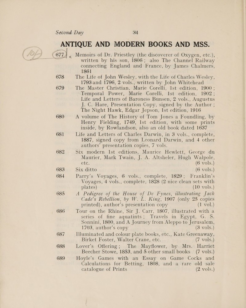 678 679 681 682 688 689 < Memoirs of Dr. Priestley (the discoverer of Oxygen, etc.), written by his son, 1806; also The Channel Railway > connecting England and France, by James Chalmers, 1861 The Life of John Wesley, with the Life of Charles Wesley, 1793 and 1796, 2 vols., written by John Whitehead The Master Christian, Marie Corelli, lst edition, 1900 ; Temporal Power, Marie Corelli, Ist edition, 1902; Life and Letters of Baroness Bunsen, 2 vols., Augustus J. C. Hare, Presentation Copy, signed by the Author ; The Night Hawk, Edgar Jepson, Ist edition, 1916 A volume of The History of Tom Jones a Foundling, by Henry Fielding, 1749, Ist edition, with some prints inside, by Rowlandson, also an old book dated 1637 Life and Letters of Charles Darwin, in 3 vols., complete, 1887, signed copy from Leonard Darwin, and 4 other authors’ presentation copies, 7 vols. Six modern Ist editions, Maurice Hewlett, George du Maurier, Mark Twain, J. A. Altsheler, Hugh Walpole, etc. (6 vols.) Six ditto (6 vols.) Parry’s Voyages, 6 vols., complete, 1829; Franklin's Voyages, 4 vols., complete, 1828 (2 nice clean sets with plates) (10 vols.) A Pedigree of the House of De Fynes, tllustrating Jack Cade’s Rebellion, by W. L. King, 1907 (only 25 copies printed), author’s presentation copy (1 vol.) Tour on the Rhine, Sir J. Carr, 1807, illustrated with a series..of fine aquatints; Trayéls.in Meype, G. oo. Sonnini, 1800, and A Journey from Aleppo to Jerusalem, 1703, author’s copy (3 vols.) Illuminated and colour plate books, etc., Kate Greenaway, Birket Foster, Walter Crane, etc. (7 vols.) Lover’s Offering; The Mayflower, by Mrs. Harriet Beecher Stowe, 1853, and 5 other small books (7 vols.) Hoyle’s Games with an Essay on Game Cocks and Calculations for Betting, 1808, and a rare old sale