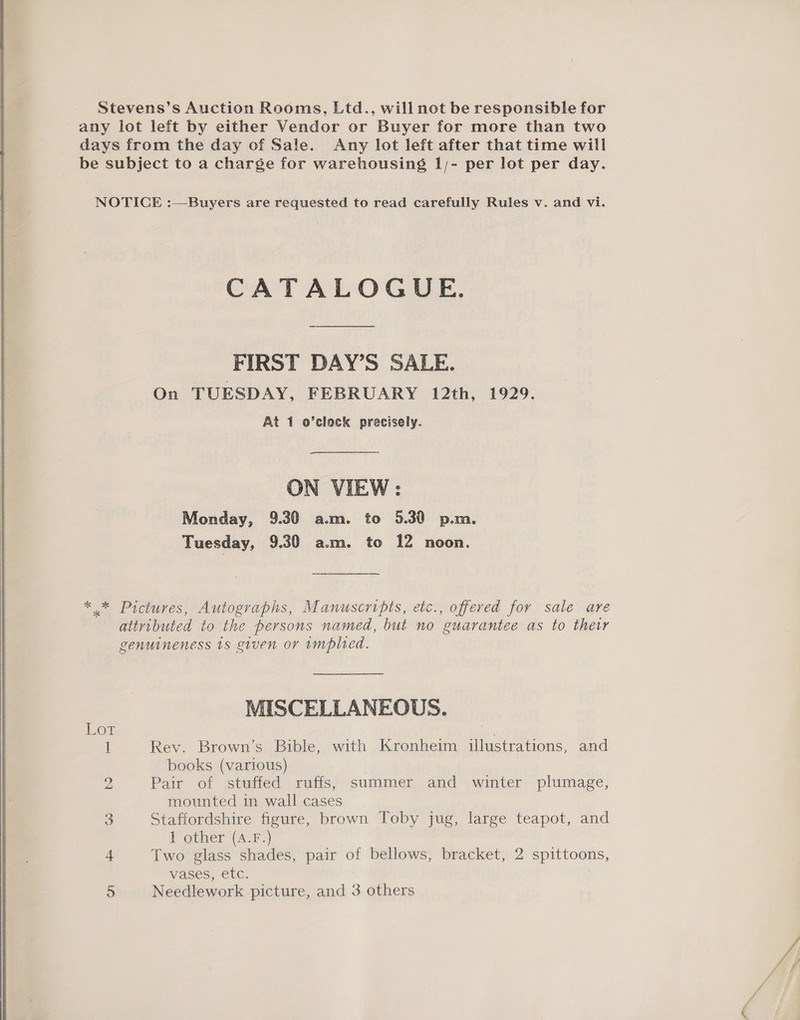   Stevens’s Auction Rooms, Ltd., will not be responsible for any lot left by either Vendor or Buyer for more than two days from the day of Sale. Any lot left after that time will be subject to a charge for warehousing 1/- per lot per day. CATALOGUE. FIRST DAY’S SALE. On TUESDAY, FEBRUARY 12th, 1929. At 1 o’clock precisely. ON VIEW: Monday, 9.30 a.m. to 5.30 p.m. Tuesday, 9.30 a.m. to 12 noon. * * Pictures, Autographs, Manuscripts, etc., offered for sale are attributed to the persons named, but no guarantee as to their genuineness 1s given or implied. MISCELLANEOUS. LOG ne 1 Rev. Brown’s Bible, with Kronheim illustrations, and books (various) 2 Pair of stuffed ruffs, summer and winter plumage, mounted in wall cases 3 Staffordshire figure, brown Toby jug, large teapot, and 1 other (A.F.) 4 Two glass shades, pair of bellows, bracket, 2 spittoons, Vases, ELC. 5 Needlework picture, and 3 others
