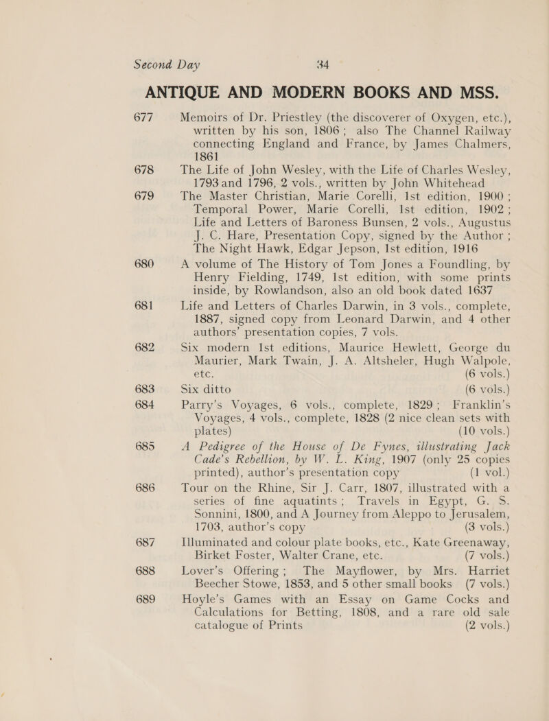 677 678 679 680 681 682 Memoirs of Dr. Priestley (the discoverer of Oxygen, etc.), written by his son, 1806; also The Channel Railway connecting England and France, by James Chalmers, 1861 The Life of John Wesley, with the Life of Charles Wesley, 1793 and 1796, 2 vols., written by John Whitehead The Master Christian, Marie Corelli, Ist edition, 1900 ; Temporal Power, Marie Corelli, Ist edition, 1902; Life and Letters of Baroness Bunsen, 2 vols., Augustus J. C. Hare, Presentation Copy, signed by the Author ; The Night Hawk, Edgar Jepson, Ist edition, 1916 A volume of The History of Tom Jones a Foundling, by Henry Fielding, 1749, Ist edition, with some prints inside, by Rowlandson, also an old book dated 1637 Life and Letters of Charles Darwin, in 3 vols., complete, 1887, signed copy from Leonard Darwin, and 4 other authors’ presentation copies, 7 vols. Six modern Ist editions, Maurice Hewlett, George du Maurier, Mark Twain, J. A. Altsheler, Hugh Walpole, etc (6 vols.) Six ditto (6 vols.) Parry's Voyages, 6 vols., complete, 1829; Franklin’s Voyages, 4 vols., complete, 1828 (2 nice clean sets with plates) (10 vols.) A Pedigree of the House of De Fynes, illustrating Jack Cade’s Rebellion, by W. L. King, 1907 (only 25 copies printed), author’s presentation copy (1 vol.) Tour om the- Khine, Si |. Carr, 1807, illusteated with a series, of, fine aquatints; Travels in. Heypt, G-)s, Sonnini, 1800, and A Journey from Aleppo to Jerusalem, 1703, author’s copy (3 vols.) Illuminated and colour plate books, etc., Kate Greenaway, Birket Foster, Walter Crane, etc. (7 vols.) Lover's Offering; The Mayflower, by Mrs. Harriet Beecher Stowe, 1853, and 5 other small books (7 vols.) Hoyle’s Games with an Essay on Game Cocks and Calculations for Betting, 1808, and a rare old sale