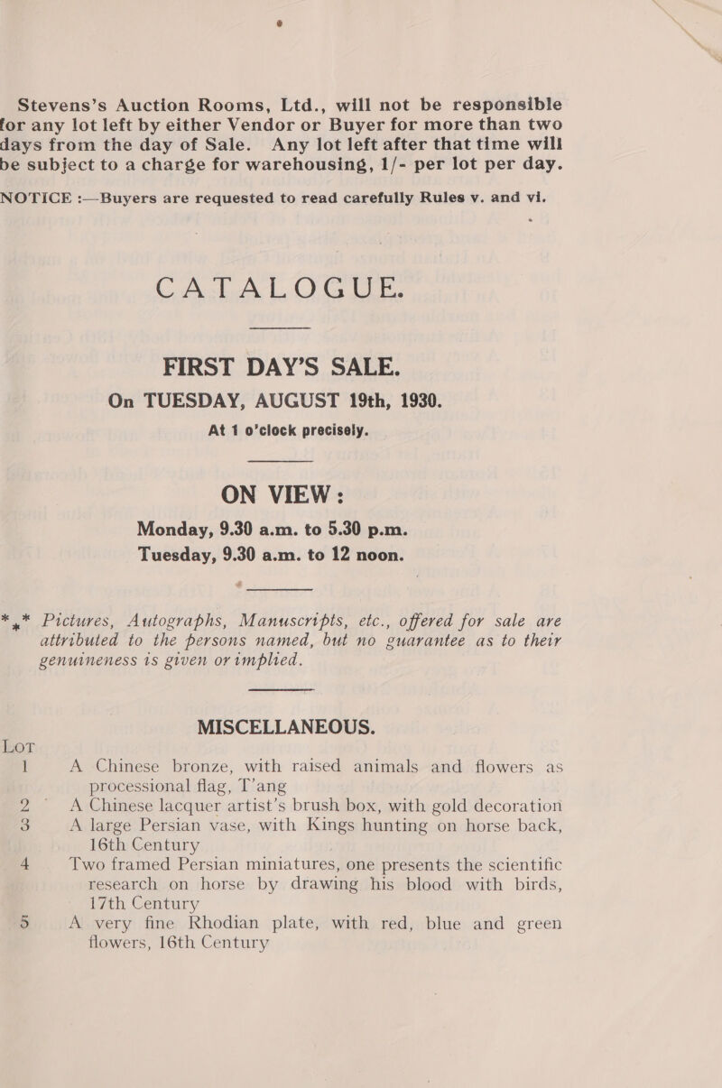 Stevens’s Auction Rooms, Ltd., will not be responsible for any lot left by either Vendor or Buyer for more than two days from the day of Sale. Any lot left after that time will be subject to a charge for warehousing, 1/- per lot per day. NOTICE :—Buyers are requested to read carefully Rules v. and vi. CATALOGUE: ooo FIRST DAY’S SALE. On TUESDAY, AUGUST 19th, 1930. At 1 o’clock precisely. — ON VIEW : Monday, 9.30 a.m. to 5.30 p.m. Tuesday, 9.30 a.m. to 12 noon. # *.* Pictures, Autographs, Manuscrtpts, etc., offered for sale are attributed to the persons named, but no guarantee as to their genuineness 1s given or implied. MISCELLANEOUS. Lot ] A Chinese bronze, with raised animals and flowers as processional flag, T’ang 2 A Chinese lacquer artist’s brush box, with gold decoration 3 A large Persian vase, with Kings hunting on horse back, 16th Century | 4 Two framed Persian miniatures, one presents the scientific research on horse by drawing his blood with birds, 17th Century 5 A very fine Rhodian plate, with red, blue and green flowers, 16th Century