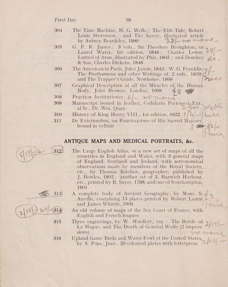 304 The Time Machine, H. G. Wells ; The Ebb. Tide, Robert Louis Stevenson ; and The Savoy, cy es article by Aubrey Beardsley, 1896 S$3/—ne ver 305 Gree Rx james sorvols. ois Pheodbre Refeieens cic ee Laurel Water, Ist edition, 1848; Charles Lewer, 38) Luttrel of Aran, illustrated by Phiz, 1865 ; and Dombey pf | &amp; Son, Charles Dickens, 1848 can 306 The American in Paris, Jules Jamin, 1843; W. G. Franklin 7 The Posthumous and other Writings of, 2 vols., 1819. /- and The Trapper’s Guide, Newhouse, 1869 [Pu CA 307 Graphical Description of all the Miracles of, the Human Body, John Browne, London, 1698 +3 - 308 Practice Institutiones 6j/— MWOYreter 309 Manuscript bound in leather, Cedulario Pertoneciy Ent.,. ey ay, al Sr., Dr. Wm. Quan UI? NV EK. 310 History of King Henry VIII., Ist edition, 1622 1} j tek. oll De Evictionibus, ou Pourtraicture of His Sacred Majesty) ie bound in vellum | I) 2) ANTIQUE MAPS AND MEDICAL PORTRAITS, &amp;c. countries in England and Wales, with 3 general maps of England, Scotland and Ireland, with astronomical observations made by members of the Royal Society, etc., by Thomas Kitchen, geographer, published by J. Bowles, 1802; another set of 3, Harwich Harbour, etc., printed by R. Sayer, 1788, and one of Southampton, fioh ge : 312) The Large English Atlas, or a new set of maps of all the  1801 ~ a 313} A complete body of Ancient Geography, by Mons. S. % ae ee Anville, containing 13 plates printed by Robert Laurie =~ ¢ eek pen and James Whittle, 1808 ¥ \we\2 w/-614 An old volume of maps of the Sea Coast of France, with Hh ee ee English and French leagues — B15 Three engravings, by W. Woollett, viz.: The Battle of 9 / La Hague, and The Death of General Wolfe (2 Rice = sions) Vetevvid 316 Upland Game Birds and Water Fowl of the United Stites Pe. by A. Pope, Junr., 20 coloured plates with letterpress S/!