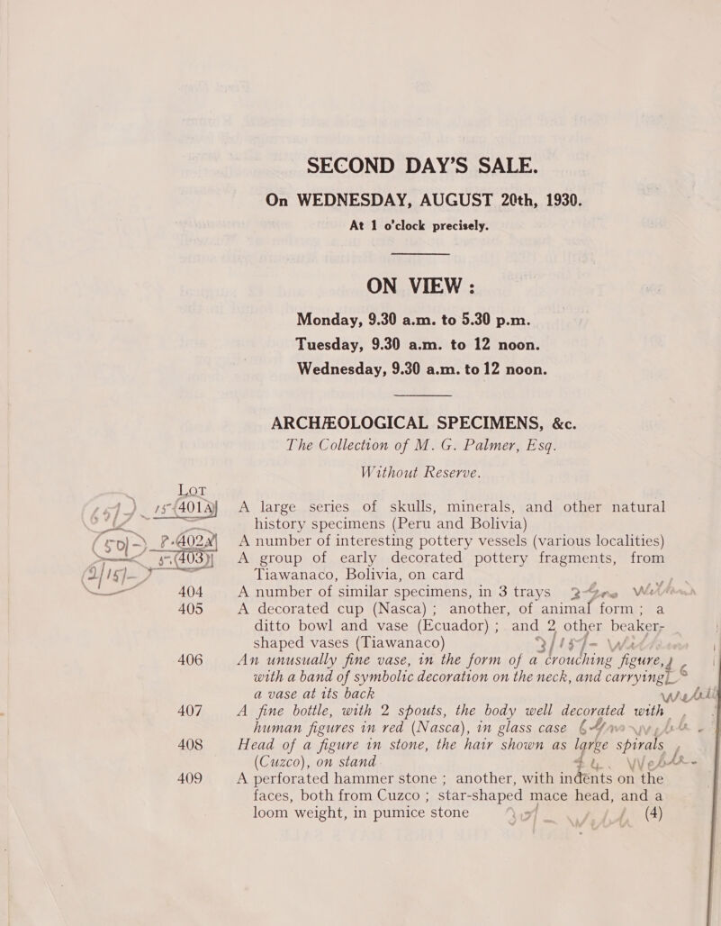  SECOND DAY’S SALE. On WEDNESDAY, AUGUST 20th, 1930. At 1 o'clock precisely. ON VIEW : Monday, 9.30 a.m. to 5.30 p.m. Tuesday, 9.30 a.m. to 12 noon. Wednesday, 9.30 a.m. to 12 noon. ARCHAEOLOGICAL SPECIMENS, &amp;c. Without Reserve. A large series of skulls, minerals, and other natural history specimens (Peru and Bolivia) A number of interesting pottery vessels (various localities) A group of early decorated pottery posi, from Tiawanaco, Bolivia, on card oY A number of similar specimens, in 3 trays 2-Gne We A decorated cup (Nasca) ; another, of ib Oa form; a ditto bowl and vase (Ecuador) ; and 2, other beaker, shaped vases (Tiawanaco) > ji i | An unusually fine vase, in the form of a ae i: CUE od | with a band of symbolic decoration on the neck, and carrying a vase at its back ant hdl A fine bottle, with 2 spouts, the body well decorated oe | human figures in red (Nasca), in glass case 4/me~)y Head of a figure in stone, the hair shown as larbe Solan F (Cuzco), on stand Su. We yy RE Le A perforated hammer stone ; another, with indents on the faces, both from Cuzco ; star- -shaped mace head, and a loom weight, in pumice stone We Gites / (A)  iz