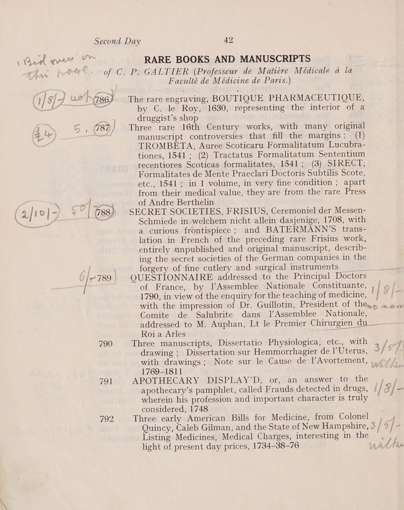 r { ett k gre : ope 790 RARE BOOKS AND MANUSCRIPTS Faculté de Médicine de Parts.) The rare engraving, BOUTIQUE PHARMACEUTIOUE, by C. le Roy, 1630, representing the interior of a druggist’s shop Three rare 16th Century works, with many original manuscript controversies that fill the margins: (1) TROMBETA, Auree Scoticaru Formalitatum Lucubra- tiones, 1541; (2) Tractatus Formalitatum Sententium recentiores Scoticas formalitates, 1541; (3) SIRECT, Formalitates de Mente Praeclari Doctoris Subtilis Scote, etc., 1541; in 1 volume, in very fine condition ; apart from their medical value, they are from the rare Press of Andre Berthelin SECRET SOCIETIES, FRISIUS, Ceremoniel der Messen- Schmiede in welchem nicht allein dasjenige, 1708, with a curious frontispiece; and BATERMANN’S trans- lation in French of the preceding rare Frisius work, entirely unpublished and original manuscript, describ- ing the secret societies of the German companies in the forgery of fine cutlery and surgical instruments 0 QUESTIONNAIRE addressed to the Principal Doctors of France, by l’Assemblee Nationale Constituante, , 1790, in view of the enquiry for the teaching of medicine, -; with the impression of Dr. Guillotin, President of the,,» Comite de Salubrite dans Jl’Assemblee Nationale, addressed to M. Auphan, Lt le Premier Chirurgien du-———— Roi a Arles any Three manuscripts, Dissertatio Physiologica, etc., with , / 4 drawing ; Dissertation sur Hemmorrhagier de l’Uterus, ~/ é with drawings; Note sur le Cause de l’Avortement, ,. /-/, 1769-1811 sb : APOTHECARY DISPLAY’D, or, an answer to the , apothecary’s pamphlet, called Frauds detected in drugs, | | Xfe wherein his profession and important character is truly considered, 1748 Three early American Bills for Medicine, from Colonel A Quincy, Caleb Gilman, and the State of New Hampshire, 3 / 9 /- Listing Medicines, Medical Charges, interesting in the , ,, light of present day prices, 1734-38-76 VOU ALe SRAML VP)
