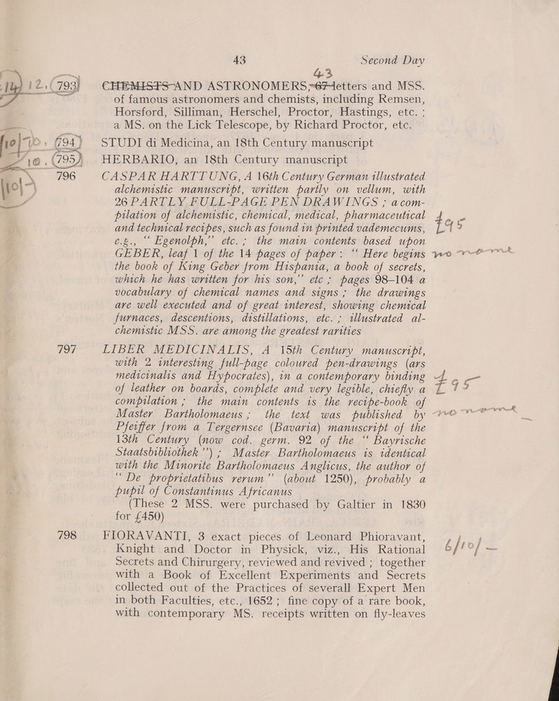 fm 43 12,( 793) CHEMISFS-AND ASTRONOMERS=6#ietters and MSS. a of famous astronomers and chemists, including Remsen, . Horsford, Silliman, Herschel, Proctor, Hastings, etc. : ; = : a MS. on the Lick Telescope, by Richard Proctor, etc. STUDI di Medicina, an 18th Century manuscript HERBARIO, an 18th Century manuscript | CASPAR HARTT UNG, A 16th Century German illustrated alchemsstic manuscript, written partly on vellum, with 26 PARTLY FULL-PAGE PEN DRAWINGS ; acom- prlation of alchemistic, chemical, medical, pharmaceutical . and technical recipes, such as found in printed vademecums, ¢ e.g., “ Egenolph,” etc.; the main contents based upon GEBER, leaf 1 of the 14 pages of paper: “‘ Here begins wo we the book of King Geber from Hispania, a book of secrets, which he has written for his son,” etc ; pages 98-104 a vocabulary of chemical names and signs ; the drawings are well executed and of great interest, showing chemical furnaces, descentions, dtstillations, etc. ; illustrated al- chemistic MSS. are among the greatest rarities 797 LIBER MEDICINALIS, A 15th Century manuscript, with 2 interesting full-page coloured pen-drawings (ars medicinalis and Hypocrates), in a contemporary binding <f. on of leather on boards, complete and very legible, chiefly a % ly compilation ; the main contents is the recipe-book of Master Bartholomaeus ; the text was published by “eo Pfeiffer from a Tergernsee (Bavaria) manuscript of the 13th Century (now cod. germ. 92 of the “ Bayrische Staatsbibliothek’”’) ; Master Bartholomaeus is identical with the Minorite Bartholomaeus Anglicus, the author of “ De proprietatibus rerum” (about 1250), probably a pupil of Constantinus Africanus (These 2 MSS. were purchased by Galtier in 1830 for £450) 798 FIORAVANTI, 3 exact pieces of Leonard Phioravant, ,, Knight and Doctor in Physick, viz., His Rational 6//°/ ~ Secrets and Chirurgery, reviewed and revived ; together with a Book of Excellent Experiments and Secrets collected out of the Practices of severall Expert Men in both Faculties, etc., 1652; fine copy of a rare book, with contemporary MS. receipts written on fly-leaves   