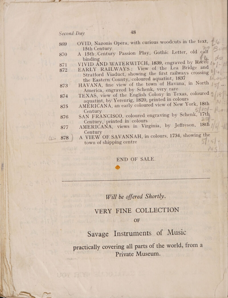 869 OVID, Nazonis Opera, with curious woodcuts in the text, # % 15th Century We 870 A 15th,Century Passion Play, Gothic Letter, old calf binding f be : 871 VIVID AND WATERWITCH, 1839, engraved by Reeve Ps | 872 EARLY RAILWAYS: View of the Lea Bridge and a Stratford Viaduct, showing the first railways crossing ai the Eastern County, coloured aquatint, 1837 he 873 HAVANA, fine view of the town of Havana, in North ;.7 _ America, engraved by Schenk, very rare ; are 874 TEXAS, view of the English Colony in Texas, coloured 4 /) aquatint, by Yerenrig, 1820, printed in colours 7 a 875 AMERICANA, an early coloured view of New York, 18th i Centur rh pot —k 876 SAN FRANCISCO, coloured engraving by Schenk, V7 thoe : Century, printed in colours we } 877 AMERICANA, views in Virginia, by Jeffreson, 18th // I Century it | fi. 878} A VIEW OF SAVANNAG, in colours, 1734, showing the ae town of shipping centre CTs] i - | | END OF SALE. I ® hive bbiit bea tys DOME t Es Yo 00) ee Will be offered Shortly. We | VERY FINE COLLECTION OF Savage Instruments of Music practically covering all parts of the world, from a Private Museum.  