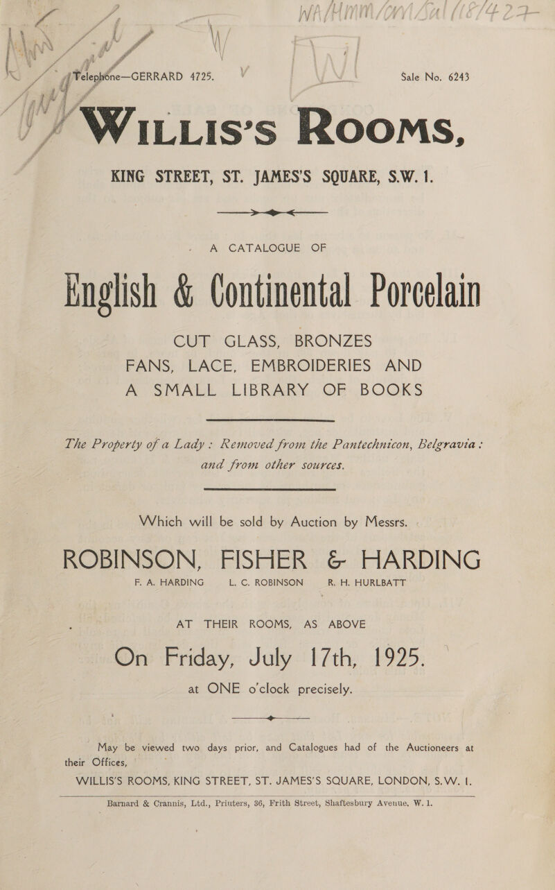 y ] Ay )) I aA tae r ‘ Wig j i ¥ ee r \ /\ 143% : 4 ; - \ ooh r * fj g \ ad \} J oo 47s, AN Sale No. 6243 ’ Wiuis’s Bisons. KING STREET, ST. JAMES’S SQUARE, S.W. 1.  A CATALOGUE OF Knglish &amp; Continental Porcelain CUT GLASS, BRONZES FANS, LACE, EMBROIDERIES AND A SMALL LIBRARY OF BOOKS The Property of a Lady: Removed from the Pantechnicon, Belzravia: and from other sources. Which will be sold by Auction by Messrs. . ROBINSON, FISHER &amp; HARDING F. A. HARDING L. C. ROBINSON R, H. HURLBATT AT THEIR ROOMS, AS ABOVE On Friday, July [7th, 1925. at ONE o'clock precisely. a ee ~ May be peined two days prior, and Catalogues had of the Auctioneers at their Offices, WILLIS’S ROOMS, KING STREET, ST. JAMES’S SQUARE, LONDON, S.W. 1.  Barnard &amp; Crannis, Ltd., Priuters, 36, Frith Street, Shaftesbury Avenue, W. 1.