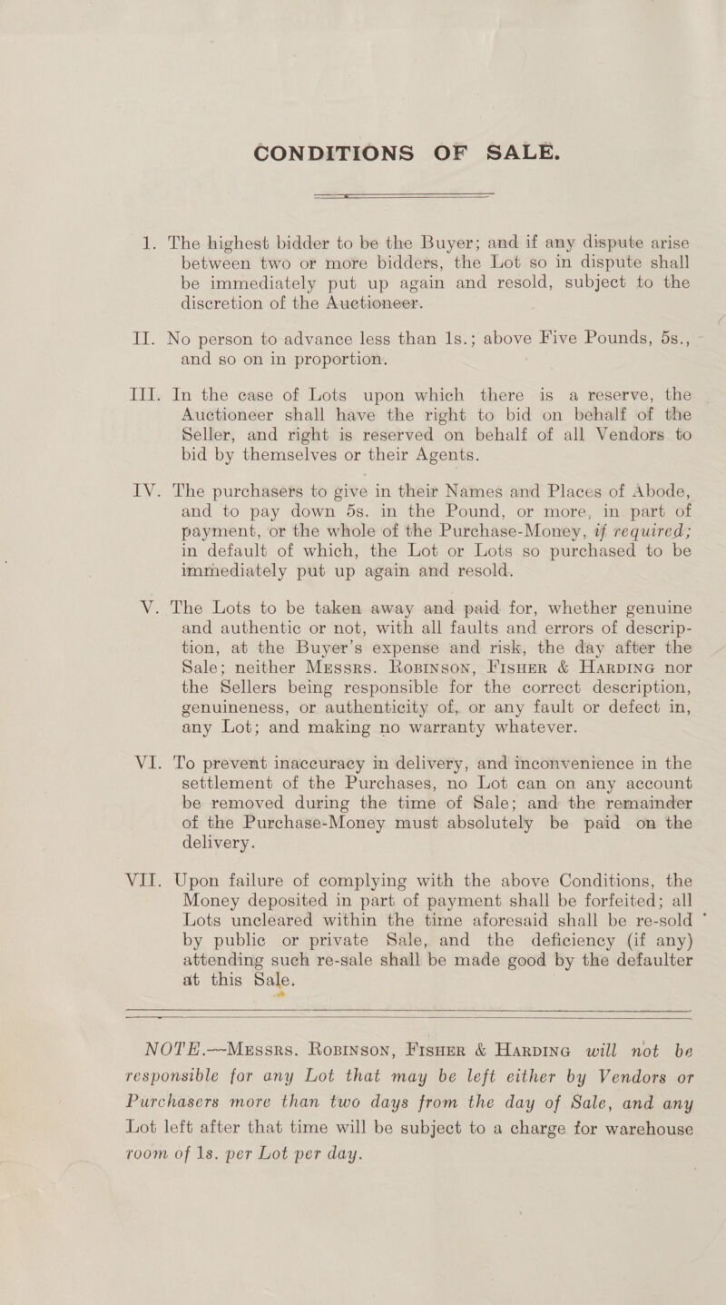 CONDITIONS OF SALE.  1. The highest bidder to be the Buyer; and if any dispute arise between two or more bidders, the Lot so in dispute shall be immediately put up again and resold, subject to the discretion of the Auctioneer. II. No person to-advance less than 1s.; above Five Pounds, 5s., and so on in proportion. III. In the case of Lots upon which there is a reserve, the Auctioneer shall have the right to bid on behalf of the Seller, and right is reserved on behalf of all Vendors to bid by themselves or their Agents. IV. The purchasers to give in their Names and Places of Abode, and to pay down 5s. in the Pound, or more, in. part of payment, or the whole of the Purchase-Money, tf required; in default of which, the Lot or Lots so purchased to be immediately put up again and resold. V. The Lots to be taken away and paid for, whether genuine and authentic or not, with all faults and errors of descrip- tion, at the Buyer’s expense and risk, the day after the Sale; neither Mrssrs. Ropinson, Fisoer &amp; HARDING nor the Sellers being responsible for the correct description, genuineness, or authenticity of, or any fault or defect in, any Lot; and making no warranty whatever. VI. To prevent inaccuracy in delivery, and inconvenience in the settlement of the Purchases, no Lot can on any account be removed during the time of Sale; and the remainder of the Purchase-Money must absolutely be paid on the delivery. VII. Upon failure of complying with the above Conditions, the Money deposited in part of payment shall be forfeited; all Lots uncleared within the time aforesaid shall be re-sold * by public or private Sale, and the deficiency (if any) attending such re-sale shall be made good by the defaulter at this Sale. | eer  NOTE.--Messrs. Ropinson, Fisper &amp; Harpina will not be responsible for any Lot that may be left either by Vendors or Purchasers more than two days from the day of Sale, and any Lot left after that time will be subject to a charge for warehouse room of 1s. per Lot per day.