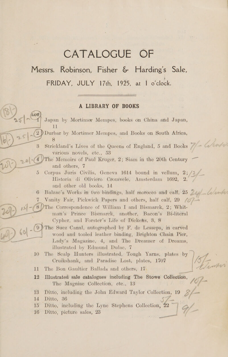 CATALOGUE OF Messrs. Robinson, Fisher é: Harding's Sale, FRIDAY, JULY 17th, 1925, at 1 o'clock. A LIBRARY OF BOOKS “ J , (LoTt} | pete rs? &amp;) Japan by Mortimer Mempes, books on China and Japan, ee aE (2) Durbar by Mortimer Mempes, and Books on South Africa, er 8 | 3 Strickland’s Lives of the Queens of England, 5 and Books various novels, etc., 53 AD 2 4) The Memoirs of Paul Kruger, 2; Siam in the 20th Century YD amen and others, 7  and other old books, 14 7 Vanity Fair, Pickwick Papers and others, half calf, 29 pee  man’s Prince Bismarck, another, Bacon’s Bi-literal Cypher, and Forster’s Life of Dickehs, 3, 8 oom, an (8) The Suez Canal, autographed by F. de Lesseps, in carved pudicy P41 | ~~ wood and tooled leather binding, Brighton Chain Pier, ol a Lady's Magazine, 4, and The Dreamer of Dreams, illustrated by Edmund Dulac, 7 Cruikshank, and Paradise Lost, plates, 1707 11 The Bon Gaultier Ballads and others, 17: 12 Illustrated sale catalogues including The Stowe Collection, The Magniac Collection, etce., 18 13 Ditto, including the John Edward Taylor SIE 19 14 Ditto, 36 16 Ditto, picture sales, 23 ae ail