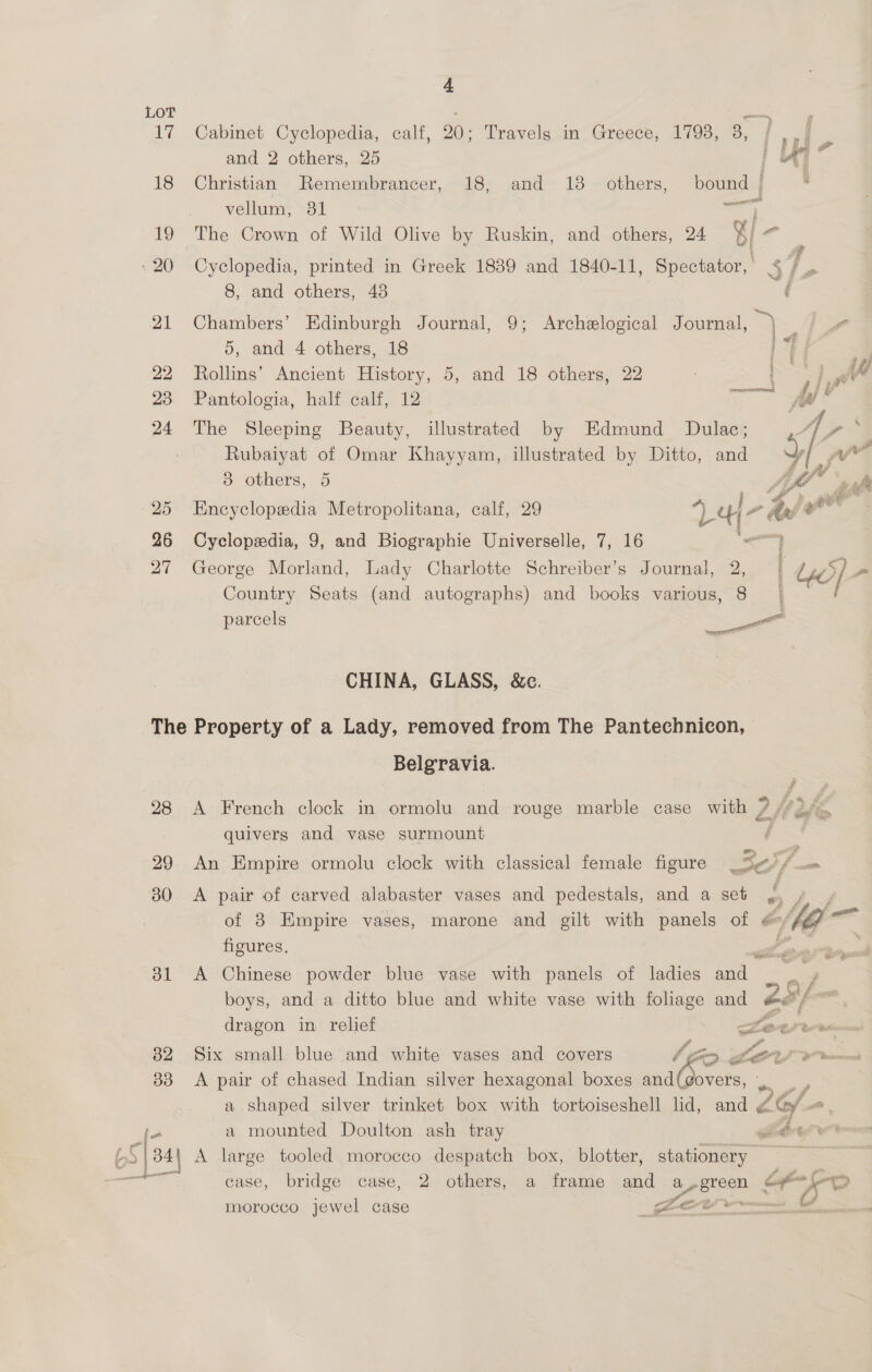 LOT ieee : 17 Cabinet Cyclopedia, calf, 20; Travels in Greece, 1793, 8, { ,,/ and 2 others, 25 | iA 18 Christian Remembrancer, 18, and 18 others, bound | vellum -O1 — 19 The Crown of Wild Olive by Ruskin, and others, 24 %/ &lt; 20 Cyclopedia, printed in Greek 1839 and 1840-11, Spectator, §/ . 8, and others, 438 ( 21 Chambers’ Edinburgh Journal, 9; Archelogical Journal, Be 5, and 4 others, 18 y ; . 22 Rollins’ Ancient History, 5, and 18 others, 22 7 PP ad 23 Pantologia, half calf, 12 =&lt; wer 24 The Sleeping Beauty, illustrated by Edmund Dulac; 5 / P- Rubaiyat of Omar Khayyam, illustrated by Ditto, and AR yw 3 others, 5 Afo aah 25 Encyclopedia Metropolitana, calf, 29 5 cH -4e . 26 Cyclopedia, 9, and Biographie Universelle, 7, 16 a 27 George Morland, Lady Charlotte Schreiber’s Journal, 2, ) lio] &gt; Country Seats (and autographs) and books various, 8 | / parcels Sees CHINA, GLASS, &amp;e. The Property of a Lady, removed from The Pantechnicon, Belgravia. 28 &lt;A French clock in ormolu and rouge marble case with 2 fs im, quivers and vase surmount a 29 An Empire ormolu clock with classical female figure _ 5a f = 380 &lt;A pair of carved alabaster vases and pedestals, and a set 2 / of 3 Empire vases, marone and gilt with panels of @ Me — figures. 31 A Chinese powder blue vase with panels of ladies and boys, and. a ditto blue and white vase with foliage and ed f tl ee Oat lead dragon in relief ce MO ee . f£ A. , 82 Six small blue and white vases and covers FD. LALO UP VP remceen 383 &lt;A pair of chased Indian silver hexagonal boxes and(govers, x : a shaped silver trinket box with tortoiseshell lid, and ¢ -G/ Los a mounted Doulton ash tray Fer An ert S| 34 A large tooled morocco despatch box, blotter, stationery rangi case, bridge case, 2 others, a frame and paeregn. = a an ©) morocco jewel case fet v