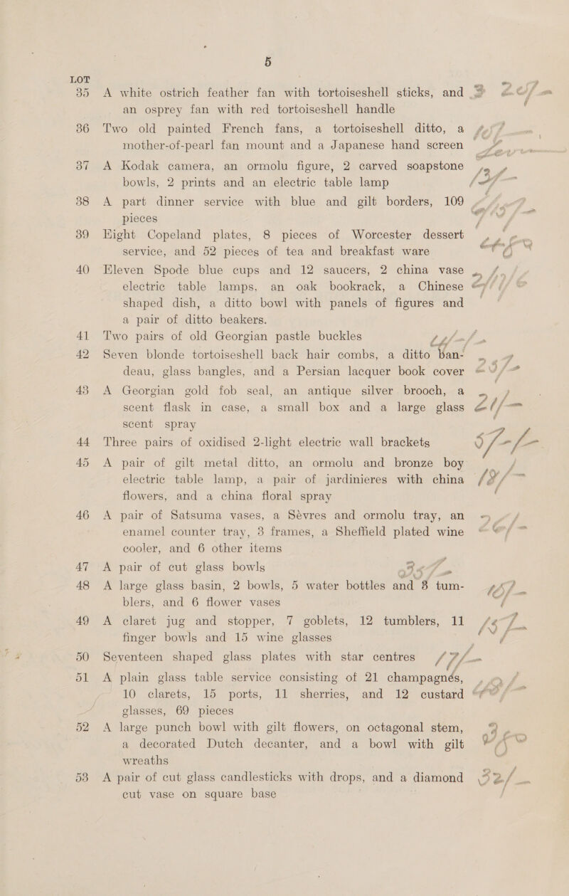 46 Om Ox = 52 5 A white ostrich feather fan with tortoiseshell sticks, and an osprey fan with red tortoiseshell handle Two old painted French fans, a tortoiseshell ditto, a mother-of-pearl fan mount and a Japanese hand screen A Kodak camera, an ormolu figure, 2 carved soapstone bowls, 2 prints and an electric table lamp A part dinner service with blue and gilt borders, 109 pieces Hight Copeland plates, 8 pieces of Worcester dessert service, and 52 pieces of tea and breakfast ware Eleven Spode blue cups and 12 saucers, 2 china vase electric table lamps, an oak bookrack, a Chinese shaped dish, a ditto bowl with panels of figures and a pair of ditto beakers. Two pairs of old Georgian pastle buckles , deau, glass bangles, and a Persian lacquer book cover A Georgian gold fob seal, an antique silver brooch, a scent flask in case, a small box and a large glass scent spray Three pairs of oxidised 2-light electric wall brackets A pair of gilt metal ditto, an ormolu and bronze boy electric table lamp, a pair of jardinieres with china flowers, and a china floral spray A pair of Satsuma vases, a Sevres and ormolu tray, an enamel counter tray, 3 frames, a Shefheld plated wine cooler, and 6 other items ee, A pair of cut glass bowls 3 8 ov . A large glass basin, 2 bowls, 5 water bottles and 8 tum- blers, and 6 flower vases A claret jug and stopper, 7 goblets, 12 tumblers, 11 finger bowls and 15 wine glasses A plain glass table service consisting of 21 champagnés, 10 clarets, 15 ports, 11 sherries, and 12 custard glasses, 69 pieces : A large punch bowl with gilt flowers, on octagonal stem, a decorated Dutch decanter, and a bowl with gilt wreaths ee ;| G , é cut vase on square base