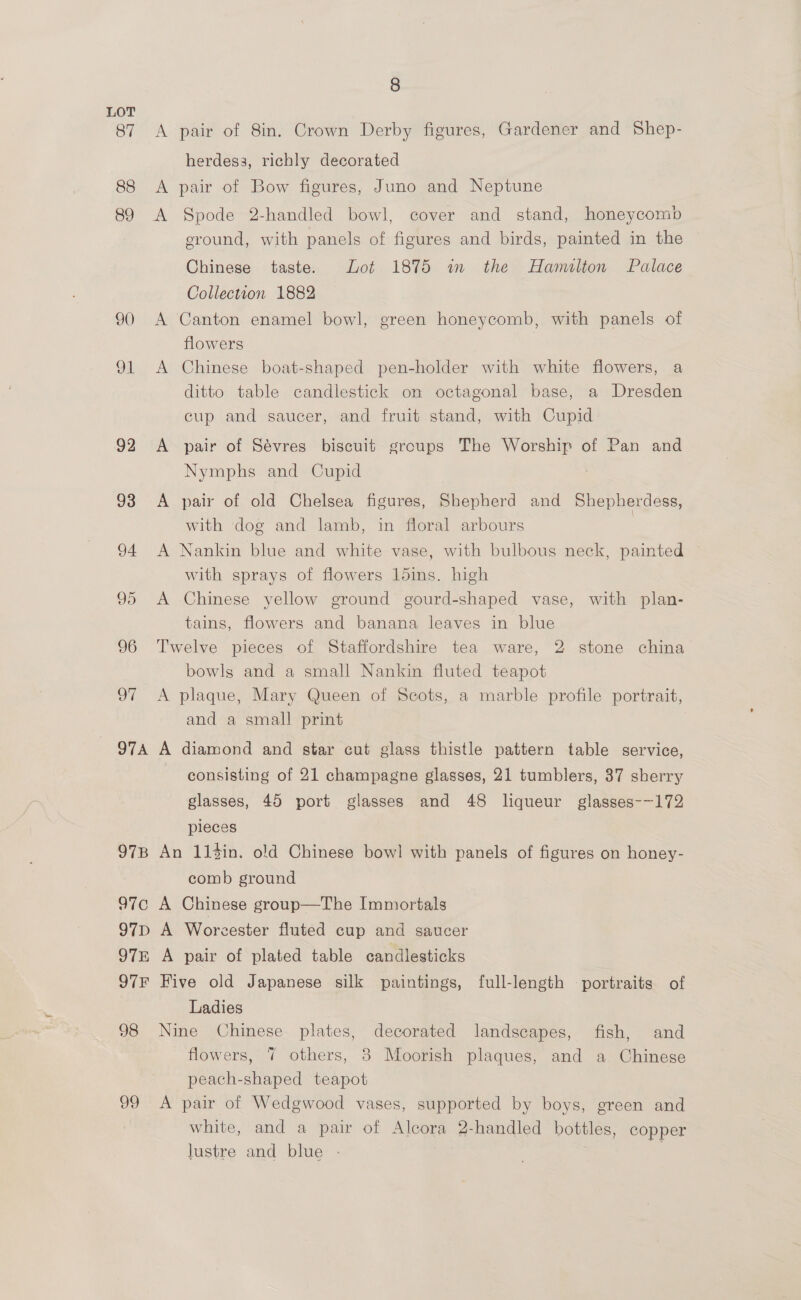 87 88 89 90 91 92 OTA 97B TES) 97D 97E O7F 98 99 8 A pair of 8in. Crown Derby figures, Gardener and Shep- herdess, richly decorated A pair of Bow figures, Juno and Neptune A Spode 2-handled bowl, cover and stand, honeycomb sround, with panels of figures and birds, painted in the Chinese taste. Lot 1875 wm the Hamilton Palace Collection 1882 A Canton enamel bowl, green honeycomb, with panels of flowers A Chinese boat-shaped pen-holder with white flowers, a ditto table candlestick on octagonal base, a Dresden cup and saucer, and fruit stand, with Cupid A pair of Sévres biscuit groups The Worship of Pan and Nymphs and Cupid A pair of old Chelsea figures, Shepherd and Shepherdess, with dog and lamb, in floral arbours | A Nankin blue and white vase, with bulbous neck, painted with sprays of flowers 15ins. high A Chinese yellow ground gourd-shaped vase, with plan- tains, flowers and banana leaves in blue Twelve pieces of Staffordshire tea ware, 2 stone china bowls and a small Nankin fluted teapot A plaque, Mary Queen of Scots, a marble profile portrait, and a small print A diamond and star cut glass thistle pattern table service, consisting of 21 champagne glasses, 21 tumblers, 37 sherry glasses, 45 port glasses and 48 liqueur glasses--172 pieces An 114in. old Chinese bow! with panels of figures on honey- comb ground A Chinese group—The Immortals A Worcester fluted cup and saucer A pair of plated table candlesticks Five old Japanese silk paintings, full-length - portraits of Ladies Nine Chinese plates, decorated landscapes, fish, and flowers, 7 others, 8 Moorish plaques, and a Chinese peach-shaped teapot | A pair of Wedgwood vases, supported by boys, green and white, and a pair of Alcora 2-handled bottles, copper lustre and blue -