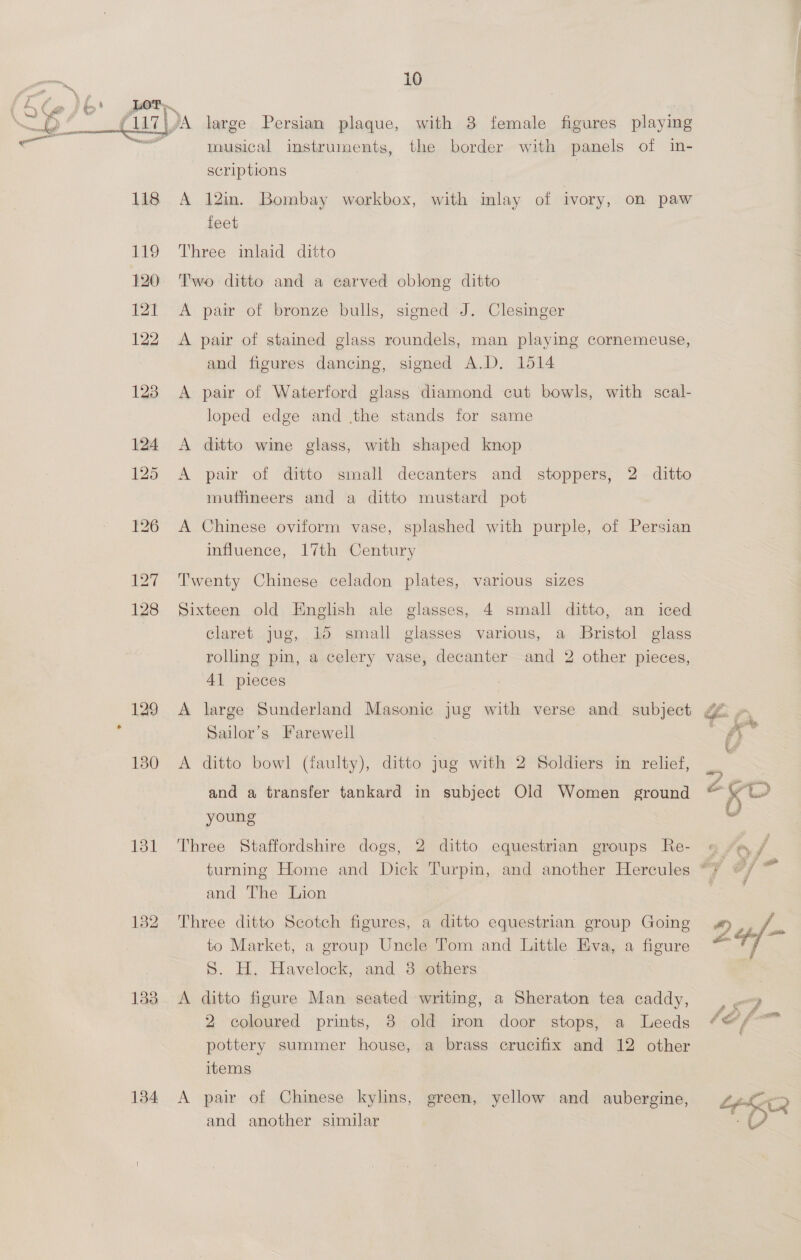 My My Lot 133 134 10 Da large Persian plaque, with 8 female figures playing musical instruments, the border with panels of in- scriptions A 12in. Bombay workbox, with inlay of ivory, on paw feet Three inlaid ditto Two ditto and a carved oblong ditto A pair of bronze bulls, signed J. Clesinger A pair of stained glass roundels, man playing cornemeuse, and figures dancing, signed A.D. 1514 A pair of Waterford glass diamond cut bowls, with scal- loped edge and the stands for same A ditto wine glass, with shaped knop A pair of ditto small decanters and stoppers, 2 ditto muffineers and a ditto mustard pot A Chinese oviform vase, splashed with purple, of Persian influence, 17th Century Twenty Chinese celadon plates, various sizes Sixteen old English ale glasses, 4 small ditto, an iced claret jug, 15 small glasses various, a Bristol glass rolling pin, a celery vase, decanter and 2 other pieces, Al pieces A large Sunderland Masonic jug with verse and subject ¢&amp; Sailor’s Farewell A ditto bowl (faulty), ditto jug with 2 Soldiers in relief, . and a transfer tankard in subject Old Women ground &amp; Kt young u Three Staffordshire dogs, 2 ditto equestrian groups Re- » turning Home and Dick Turpin, and another Hercules 7 #/ and The Lion Three ditto Scotch figures, a ditto equestrian group Going 4 a to Market, a group Uncle Tom and Little Eva, a figure hf S. H. Havelock, and 3 others , A ditto figure Man seated writing, a Sheraton tea caddy, on 2 coloured prints, 8 old iron door stops, a Leeds “@/ pottery summer house, a brass crucifix and 12 other items | A pair of Chinese kylins, green, yellow and aubergine, and another similar 