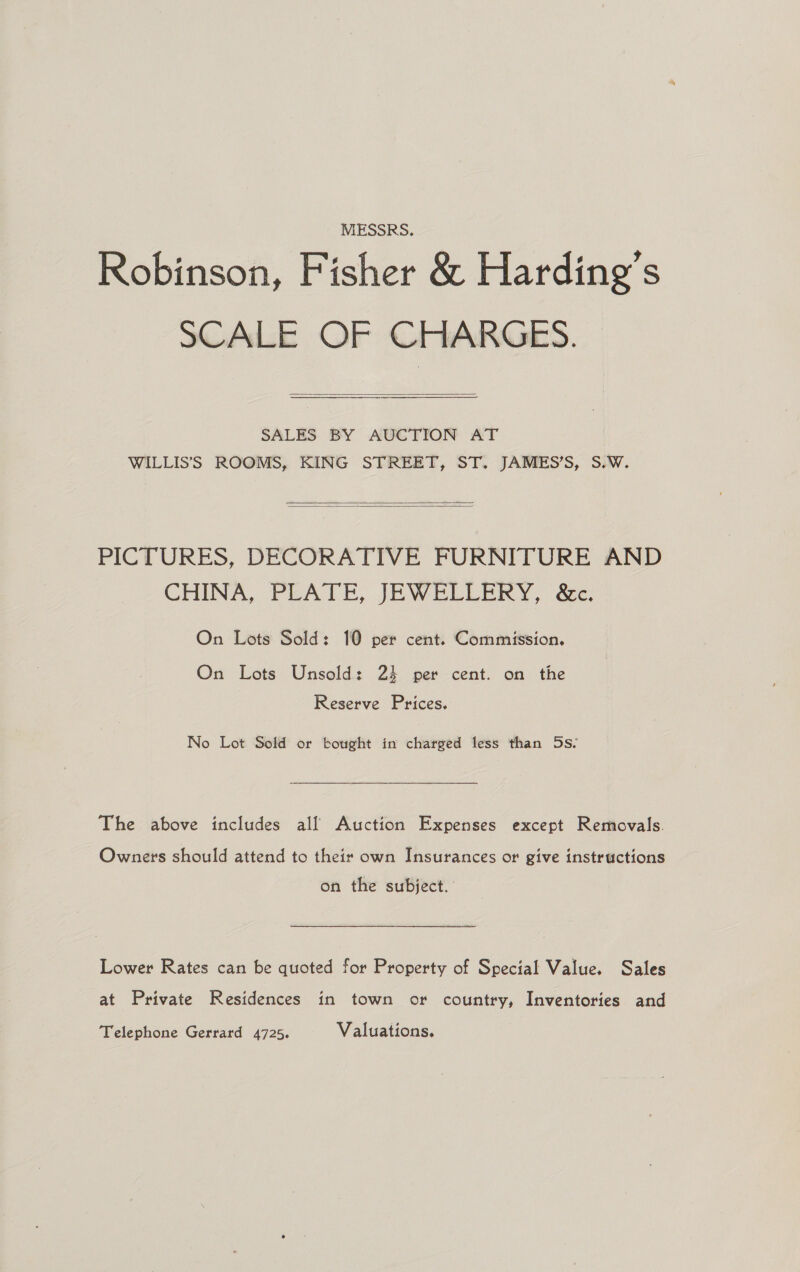 MESSRS. Robinson, Fisher &amp; Harding’s SCALE OF CHARGES.  SALES. BY AUCTION AT WILLIS’S ROOMS, KING STREET, ST. JAMES’S, S.W.   PICTURES, DECORATIVE FURNITURE AND CHINA, PEATE, JEWELLERY, de. On Lots Sold: 10 per cent. Commission. On Lots Unsold: 24 per cent. on the Reserve Prices. No Lot Sold or bought in charged less than 5s. The above includes all Auction Expenses except Removals. Owners should attend to their own Insurances or give instructions on the subject. Lower Rates can be quoted for Property of Special Value. Sales at Private Residences in town or country, Inventories and Telephone Gerrard 4725. Valuations.