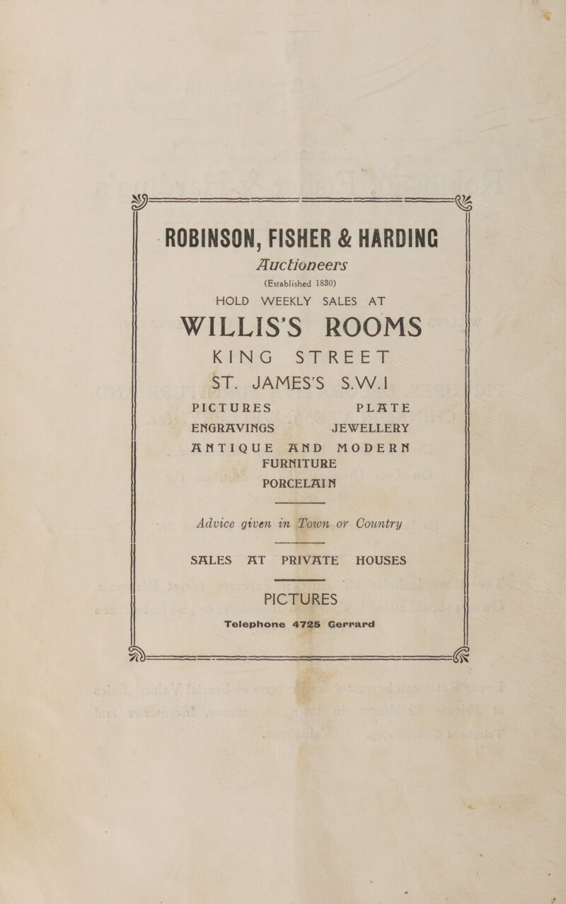  ee rg tS SRE EE SR RE rc A CS NERS TS OE rE | OEE EERE CREE SRE ‘ROBINSON, FISHER &amp; HARDING Auctioneers (Established 1830)    %    HOLD WEEKLY SALES AT | WILLIS’'S ROOMS OrG Save ec @ PICTURES PLATE ENGRAVINGS — JEWELLERY ANTIQUE AND MODERN FURNITURE PORCELAIN  K , SL. JAMESS&lt;-S.VVal Advice given in Town or Country   SALES AT PRIVATE HOUSES : PICTURES Telephone 4725 Gerrard     &amp;  (Rr ee a RS OS a RRR TE ES 0 rt a TE GR A EERSTE   