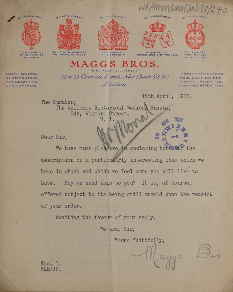 is — WhAnflalialgp yo POINT — ° ev AP MEN ae APP Nr ev APP INEMEN &gt; av APPO BP Sh Si A, ae is 4 if aS SiG WML - Anes f i B) % ot   TO HIS MAJESTY TO HIS ROYAL HIGHNESS TO HIS MAJESTY TO HER MAJESTY TO HIS MAJESTY KING ALFONSO THE PRINCE OF WALES KING SEORGE v QUEEN AMELIE OF PORTUGAL KING MANOEL OF SPAIN s OF PORTUGAL be a MAGGS BROS = Fo - ° 7 GBS. MAGGS) 5. Ul. MAGGS.) RARE, BOOKS Telegraphic and Cable Address AUTOGRAPHS 34 &amp; 35 Conbuth Streek, New Lord SL WA “BIBLIOLITE, LONDON” MANUSCRIPTS y Telephone ... REGENT 1337 Cc ENGRAVINGS Lionoon Continental Telephone REGENT 4223 12th April, 1982.   The Curator, ? The Wellcome Historical Medicakh Muse un, 544A, Slate Street, &gt; A Dear Sir, description of a varticwhrly interesting item which we have in stock and which we feel sure aS will like to have. May we send this to you? It is, of course, offered subject to its being still unsold eer the receipt of your order. Awaiting the favour of your reply. We are, Sir, Yours faithfully, iY} j Hf “és od es &amp; we ce f wie ® J ~ ot j ‘| f yy f » Pom A &amp; &lt; a AH £E-C Ss) =~ etree YL fi fi iEE/IP em ~  a
